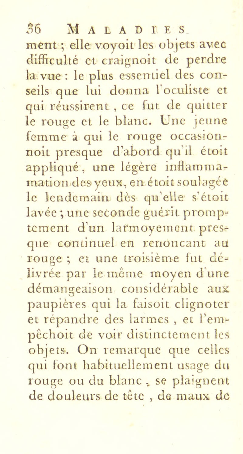 ment ; elle voyoit les objets avec difficulté et craignoit de perdre la vue : le plus essentiel des con- seils que lui donna l’oculiste et qui réussirent , ce fut de quitter le rouge et le blanc. Une jeune femme à qui le rouge occasion- noit presque d’abord qu’il étoit appliqué, une légère inflamma- mation.des yeux, en étoit soulagée le lendemain dès qu’elle s’étoit lavée ; une seconde guérit promp- tement d’un larmoyement pres- que continuel en renonçant au rouge ; et une troisième fut dé- livrée par le même moyen d une démançreaison considérable aux O paupières qui la faisoit clignoter et répandre des larmes , et l’em- pêchoit de voir distinctement les objets. On remarque que celles qui font habituellement usage du rouge ou du blanc ^ se plaignent de douleurs de tête , de maux de