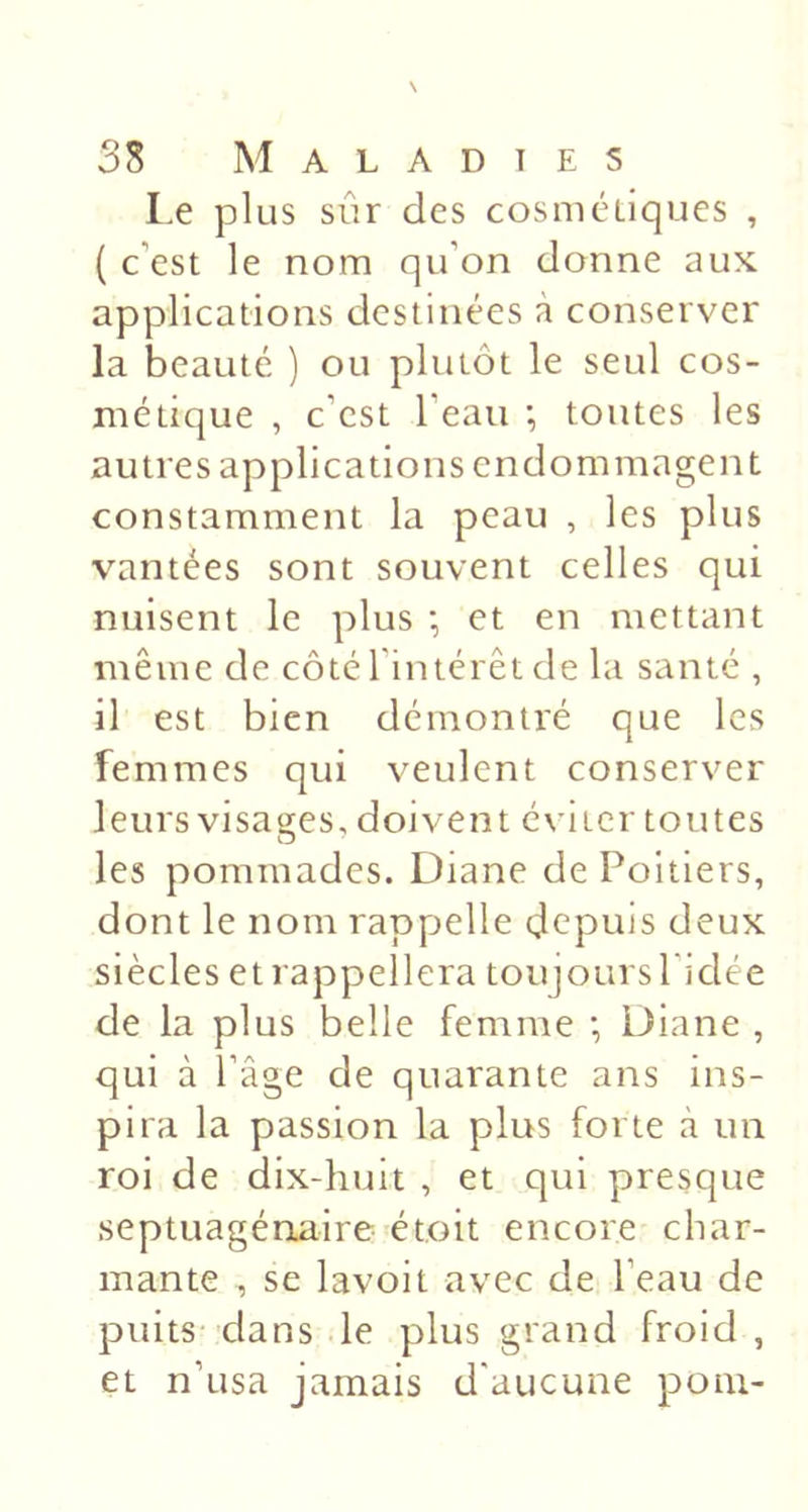 \ 38 Maladies I.e plus sûr des cosmétiques , ( c’est le nom qu’on donne aux applications destinées à conserver la beauté ) ou plutôt le seul cos- métique , c’est l’eau -, toutes les autres applications endommagent constamment la peau , les plus vantées sont souvent celles qui nuisent le plus •, et en mettant même de côté l’intérêt de la santé , il est bien démontré que les femmes qui veulent conserver leurs visatjfes, doivent éviter toutes O les pommades. Diane de Poitiers, dont le nom rappelle depuis deux siècles et rappellera toujours l'idée de la plus belle femme ; Diane , qui à l’âge de quarante ans ins- pira la passion la plus forte à un roi de dix-huit , et qui presque septuagénaire étoit encore char- mante , se lavoit avec de l’eau de puits-clans le plus grand froid, et n’usa jamais d'aucune poiu-