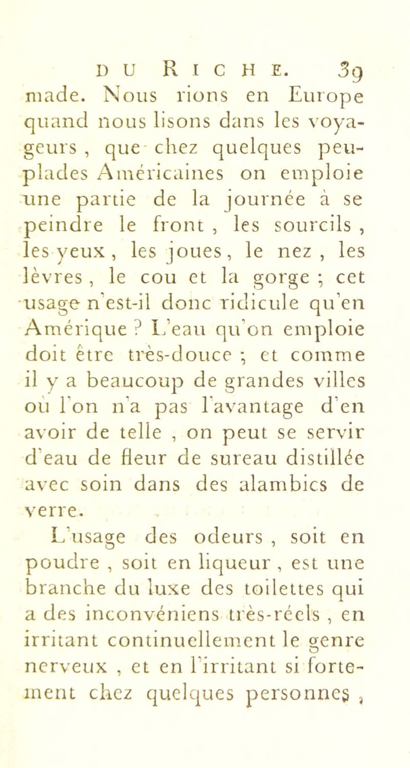 niade. Nous rions en Europe quand nous lisons dans les voya- geurs , que chez quelques peu- plades Américaines on emploie une partie de la journée à se peindre le front , les sourcils , les yeux , les joues, le nez, les lèvres , le cou et la gorge ; cet usage n’est-il donc ridicule qu’en Amérique ? Ifeau qu’on emploie doit être très-douce -, et comme il y a beaucoup de grandes villes ou l’on n'a pas l’avantage d’en avoir de telle , on peut se servir d’eau de fleur de sureau distillée avec soin dans des alambics de verre. L’usage des odeurs , soit en poudre , soit en liqueur , est une branche du luxe des toilettes qui a des inconvéniens très-réels , en irritant continuellement le çrenre O nerveux , et en l’irritant si forte- ment chez quelques personne^ ,