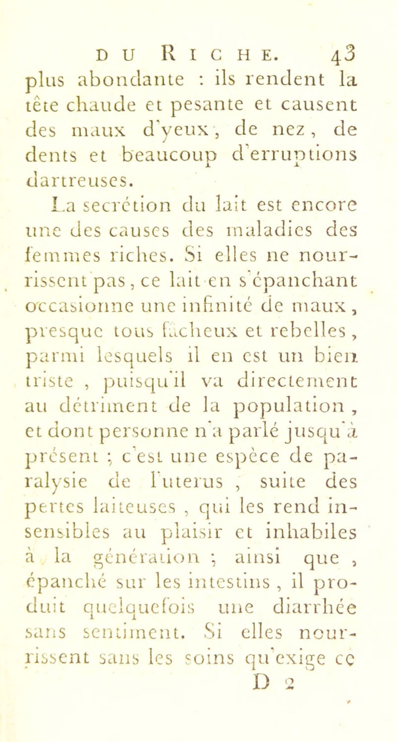 plus abondante ; ils rendent la tête chaude et pesante et causent des maux d'yetix, de nez, de dents et beaucoup d’erruptions dartreuscs. La secrétion du lait est encore une des causes des maladies des femmes riches. Si elles ne nour- rissent pas, ce lait en s épanchant occasionne une inhnité de maux , presque tous lacheux et rebelles , parmi lesquels il en est un bien triste , puisquil va directement au détriment de la population , et dont personne n'a parlé jusqu à présent c’est une espèce de pa- ralysie de l’iiterus , suite des pertes laiteuses , qui les rend in- sensibles au plaisir et inhabiles à la génération •, ainsi que , épanclié sur les intestins , il pro- duit queiquelois une diarrhée sans sentiment. Si elles nour- rissent sans les soins qu’exige cç D 2 '