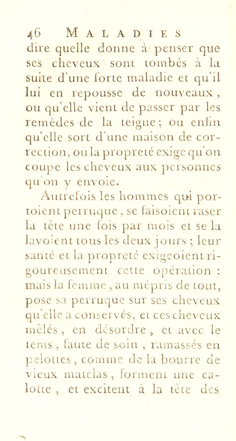 dire quelle donne à penser que ses cheveux sont tombes à lu suite d une lorte maladie et qu’il lui en repousse de nouveaux , ou qu’elle vient de passer par les remèdes de la teigne; ou enlin qu’elle sort d’une maison de cor- rection, ou la propreté exige qu on coupe les cheveux aux personnes qu’on y envoie. Autrclois les hommes qui por- toient perruque , se faisoient raser la tête une fois par mois et se la lavo;ent tous les deux jours ; leur santé et la jnopreté exigeoient ri- goureusement cette opération : mais la femme , au mépris de tout, pose sa perruque sur ses cheveux qu'elle a conservés, et ces cheveux mêlés , en désordre , et avec le tems, laute de soin , ramassés en pelottes, comme de la bourre de vieux matelas , iortneni une ca- lotte , et excitent à la tête des