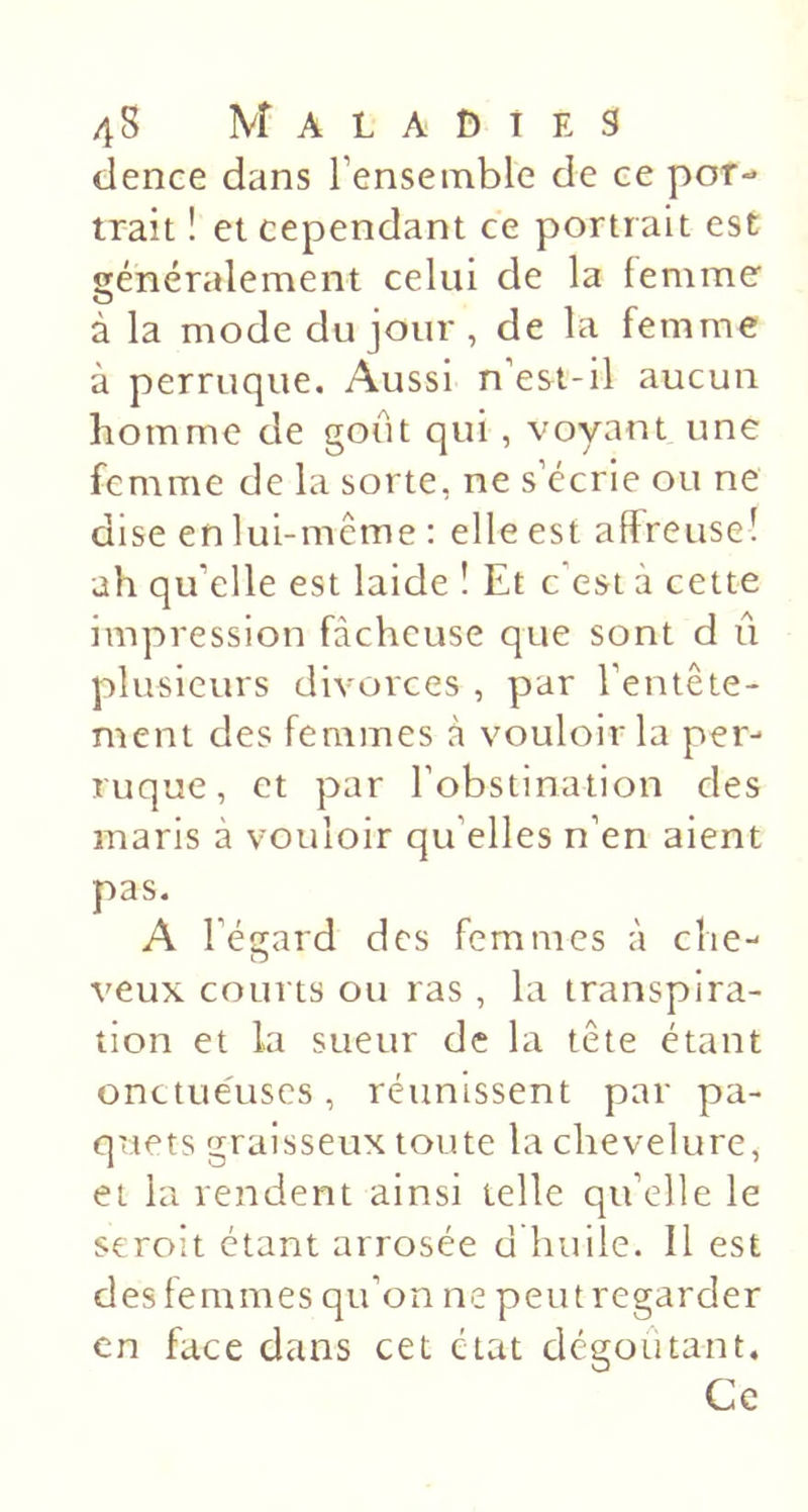 dence dans l’ensemble de ce por- trait î et cependant ce portrait est généralement celui de la femme à la mode du jour, de la femme à perruque. Aussi n’est-il aucun homme de goût qui , voyant une femme de la sorte, ne s’écrie ou ne dise en lui-même : elle est affreuse! ah qu’elle est laide ! Et c’est à cette impression fâcheuse que sont d û plusieurs divorces , par l’entête- ment des femmes à vouloir la per- ruque , et par l’obstination des maris à vouloir qu’elles n’en aient pas. A l’éffard des femmes à che- O veux courts ou ras , la transpira- tion et la sueur de la tête étant onctueuses, réunissent par pa- quets graisseux toute la chevelure, et la rendent ainsi telle qu’elle le seroît étant arrosée d huile. Il est des femmes qu’on ne peutregarder en face dans cet état dégoûtant. Ce