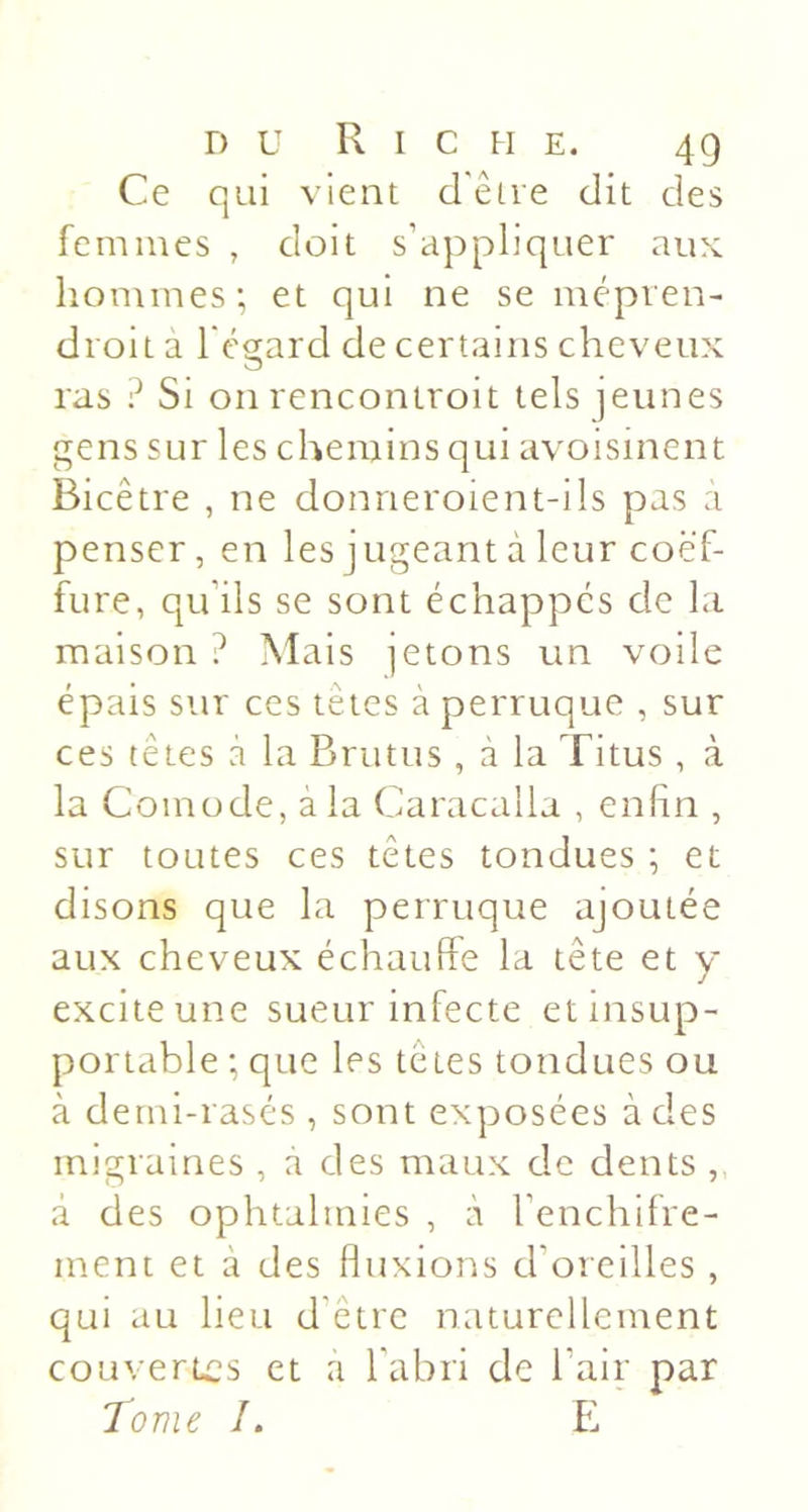 Ce qui vient d'être dit des femmes , doit s’appliquer aux hommes; et qui ne se mépven- droit a l'égard de certains cheveux ras é Si on rencontroit tels jeunes gens sur les chemins qui avoisinent Bicêtre , ne donneroient-ils pas a penser, en les jugeant à leur coëf- fure, qu’ils se sont échappes de la maison ? Mais jetons un voile épais sur ces tetes à perruque , sur ces têtes à la Briitus , a la Titus , à la Comode, à la Caracalla , enfin , sur toutes ces têtes tondues ; et disons que la perruque ajoutée aux cheveux échauffe la tête et y excite une sueur infecte et insup- portable ; que les têtes tondues ou à derni-rasés , sont exposées à des migraines , a des maux de dents , à des ophtalmies , à l’enchifre- ment et à des fluxions d’oreilles , qui au lieu d'être naturellement couvertes et a l'abri de l’air par Tome /. E