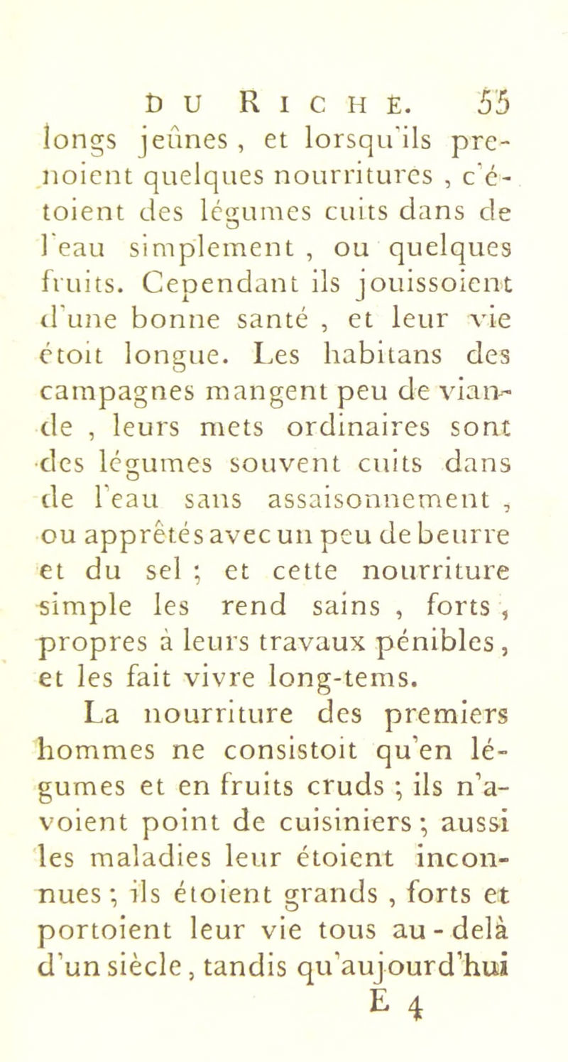 longs jeûnes , et lorsqu'ils pre- noicnt quelques nourritures , c’é- toient des légumes cuits dans de O 1 eau simplement , ou quelques fruits. Cependant ils jouissoieiK d'une bonne santé , et leur vie étoit longue. Les habitans des campagnes mangent peu de vian-- de , leurs mets ordinaires sont des lco;umes souvent cuits dans de beau sans assaisonnement , ou apprêtés avec un peu de beurre et du sel ; et cette nourriture simple les rend sains , forts , propres à leurs travaux pénibles, et les fait vivre long-tems. La nourriture des premiers hommes ne consistoit qu’en lé- gumes et en fruits cruds ; ils n’a- voient point de cuisiniers; aussi les maladies leur étoient incon- nues ; ils étoient grands , forts et portoient leur vie tous au-delà d’un siècle, tandis qu’au]ourd’hui