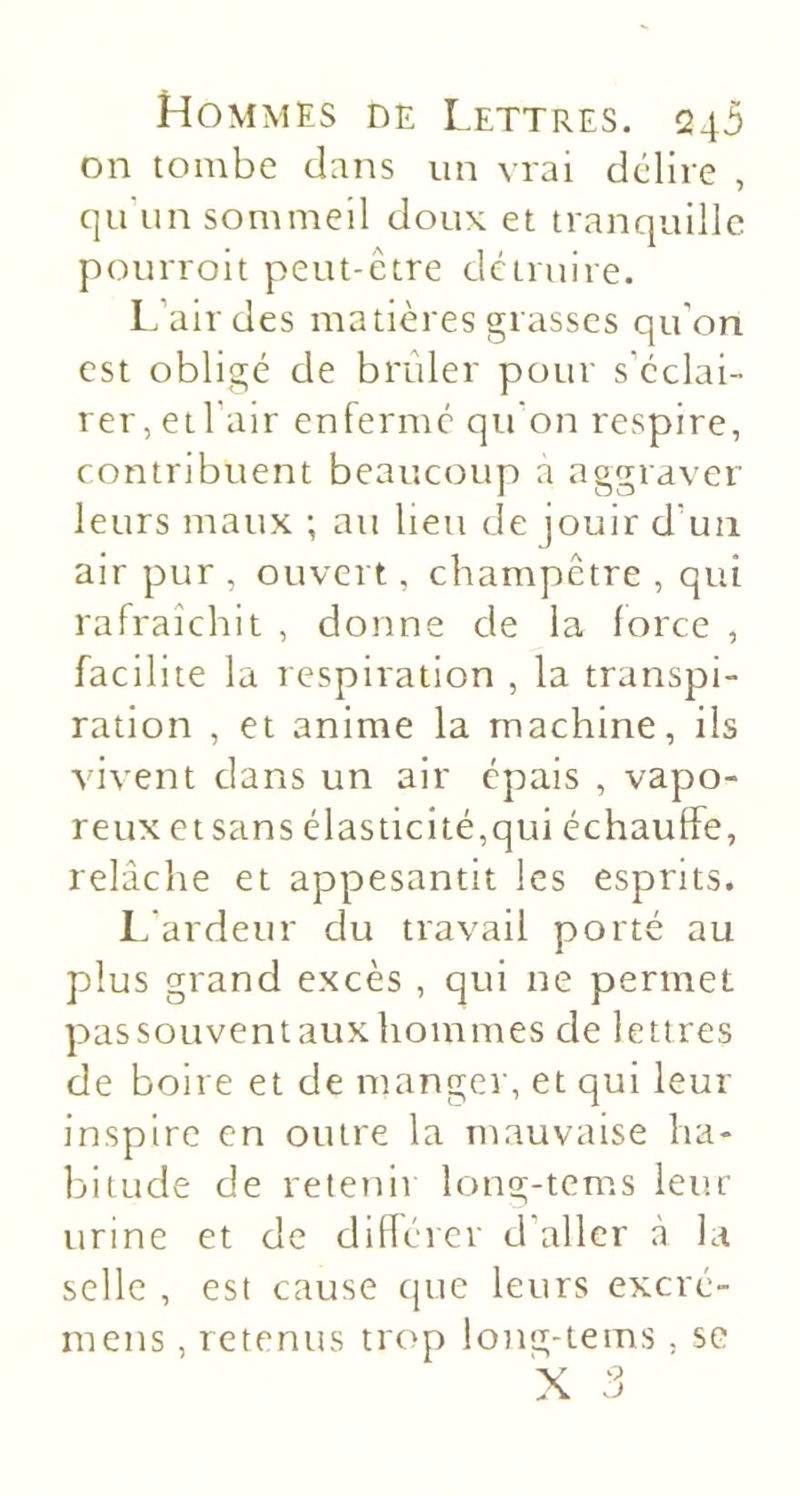 on tombe dans un vrai dédire , qu'un sommeil doux et tranquille pourroit peut-être dctmire. l.’airdes matières grasses qu’on est obligé de brûler pour s’éclai- rer, etl’air enferme qu’on respire, contribuent beaucoup a aggraver leurs maux ; au lieu de jouir d’un air pur , ouvert, champêtre , qui rafraîchit , donne de la force , facilite la respiration , la transpi- ration , et anime la machine, ils vivent dans un air épais , vapo- reux et sans élasticité,qui échaulfe, relâche et appesantit les esprits. L'ardeur du travail porté au plus grand excès , qui ne permet passouventauxhommes de lettres de boire et de manger, et qui leur inspire en outre la mauvaise ha- bitude de retenir long-tems leur urine et de diflérer d’aller à la selle , est cause que leurs excré- mens, retenus trop long-tems, se