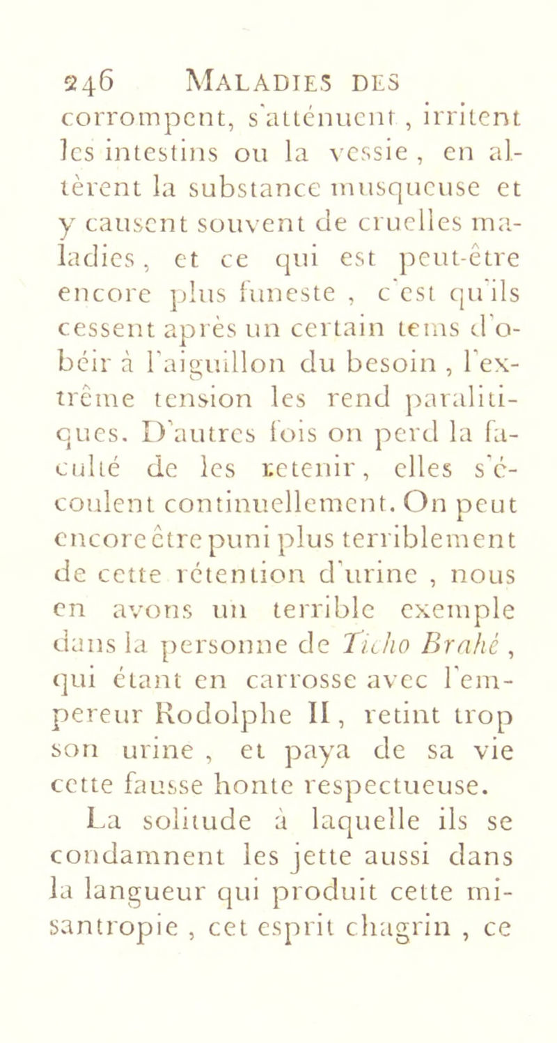 corrompent, s'aitcnucm , irritent ]cs intestins ou la ^•cssie , en al- tèrent la substance luusqueuse et y causent souvent de cruelles ma- ladies , et ce qui est peut-être encore j)Ius luneste , c est qu ils cessent après un certain tems d'o- béir à l’aiguillon du besoin , l’ex- trême tension les rend paraliti- cues. D’autres lois on perd la fa- culté de les retenir, elles s'é- coulent continuellement. On peut encore être puni plus terriblement de cette rétention d’urine , nous en avons un terrible exemple dans la personne de hüio Brnhé , (]ui étant en carrosse avec l’em- pereur Rodolphe II, retint trop son urine , et paya de sa vie cette fausse honte respectueuse. La solitude à laquelle ils se condamnent les jette aussi dans la langueur c]ui produit cette ini- santropie , cet esprit chagrin , ce