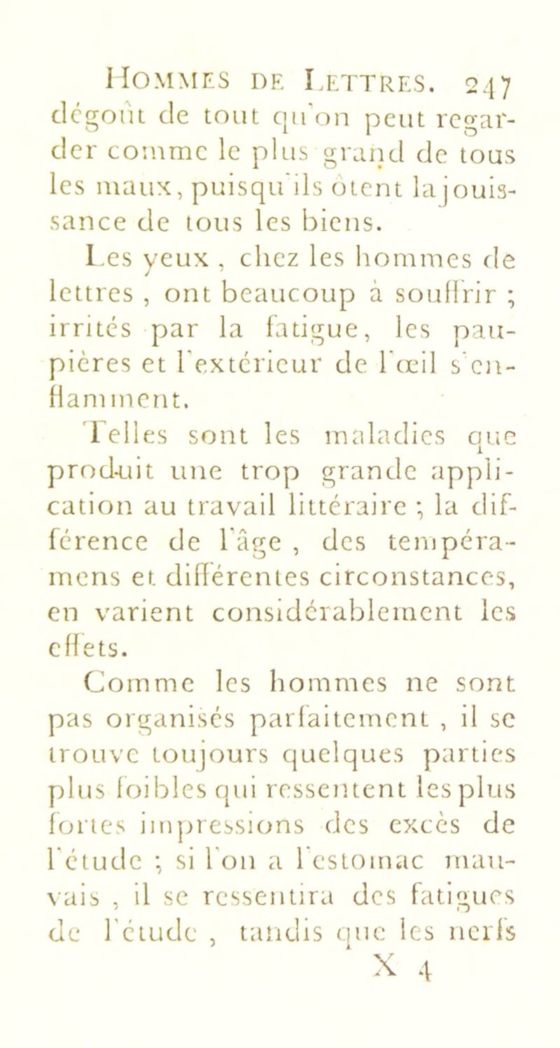 dcgont de tout ciii on peut regar- der comme le pltis grand de tous les niatix, puisqu'ils otent la jouis- sance de tous les biens. l.es veux . chez les hommes fie / lettres , ont beaucoup à soullrir ; irrites par la fatigue, les pau- pières et Texterieur de 1 œil s en- flamment. ’l elles sont les maladies que prod-uit une trop grande appli- cation au travail littéraire ; la dif- férence de Tâge , des tempéra- inens et dillérentes circonstances, en varient considérablement les effets. Comme les hommes ne sont pas organises parfaitement , il sc trouve toujours quelques parties plus loiblesqui ressentent les plus fortes iin]nessions des excès de rétude •, si l'on a 1 estomac mau- \ais , il se ressentira des fatigues de rétude , tandis que les nerfs X 4