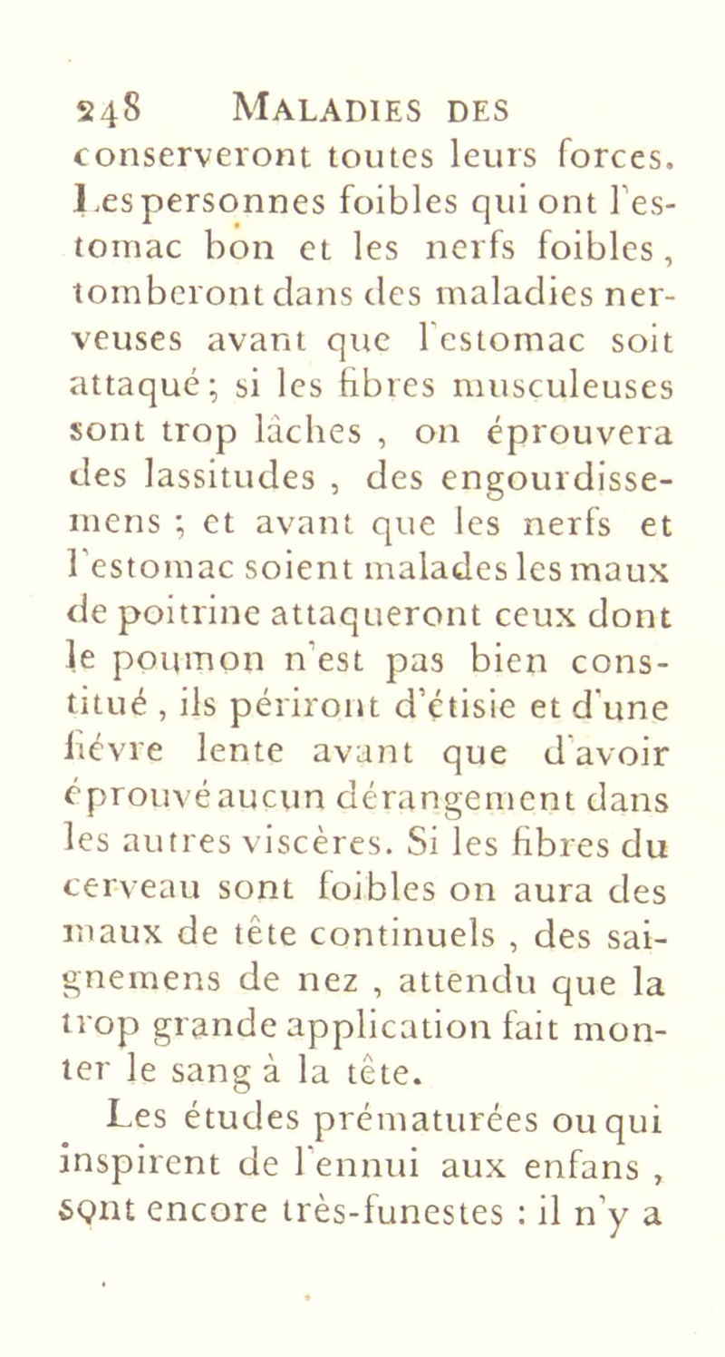 conserveront toutes leurs forces, l.espersonnes foibles qui ont l’es- tomac bon et les nerfs foibles, tomberont clans des maladies ner- veuses avant que l’estomac soit attaqué; si les fibres musculeuses sont trop lâches , on éprouvera des lassitudes , des engourdisse- mens ; et avant que les nerfs et l’estomac soient malades les maux de poitrine attaqueront ceux dont le poumon n’est pas bien cons- titué , ils périront d’étisie et d’une lièvre lente avant que d’avoir éprouvé aucun dérangement dans les autres viscères. Si les fibres du cerveau sont foibles on aura des maux de tête continuels , des sai- gnemens de nez , attendu que la trop grande application fait mon- ter le sang à la tête. Les études prématurées ou qui inspirent de l’ennui aux enfans , 6(?nt encore très-funestes ; il n’y a