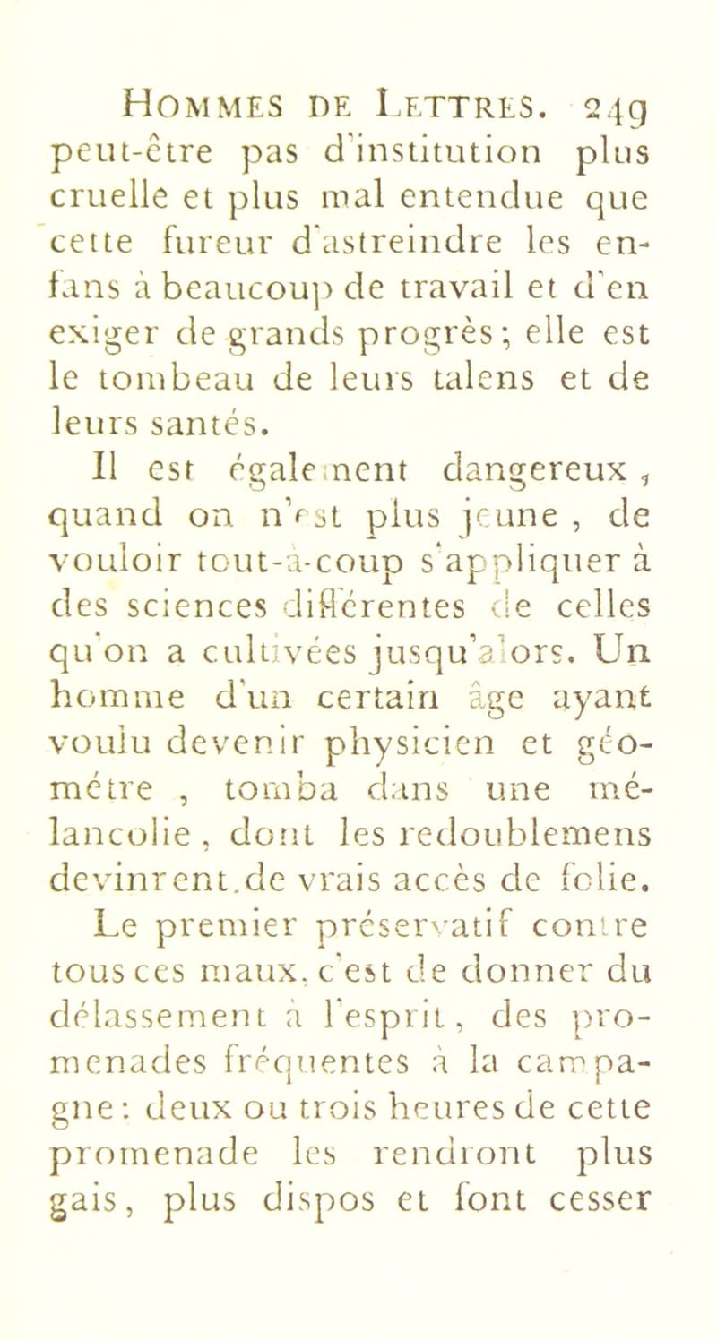 peut-être pas d'institution plus cruelle et plus mal entendue que cette fureur d astreindre les en- fans à beaticou]) de travail et d'en exiger de grands progrès; elle est le tombeau de leurs talens et de leurs santés. Il est également dangereux, quand on nVst plus jeune , de vouloir tout-a-coup s'appliquer à des sciences diflérentes de celles qu on a cultivées jusqu’alors. Un homme d'un certain âge ayant voulu deven.ir physicien et géo- métré , tomba dans une mé- lancolie, dont les redoLiblemens devinrent.de vrais accès de folie. Le premier préservatif contre tous ces maux, c'est de donner du délassement a l’esprit, des pro- menades fréquentes a la campa- gne : deux ou trois heures de cette promenade les rendront plus gais, plus dispos et font cesser