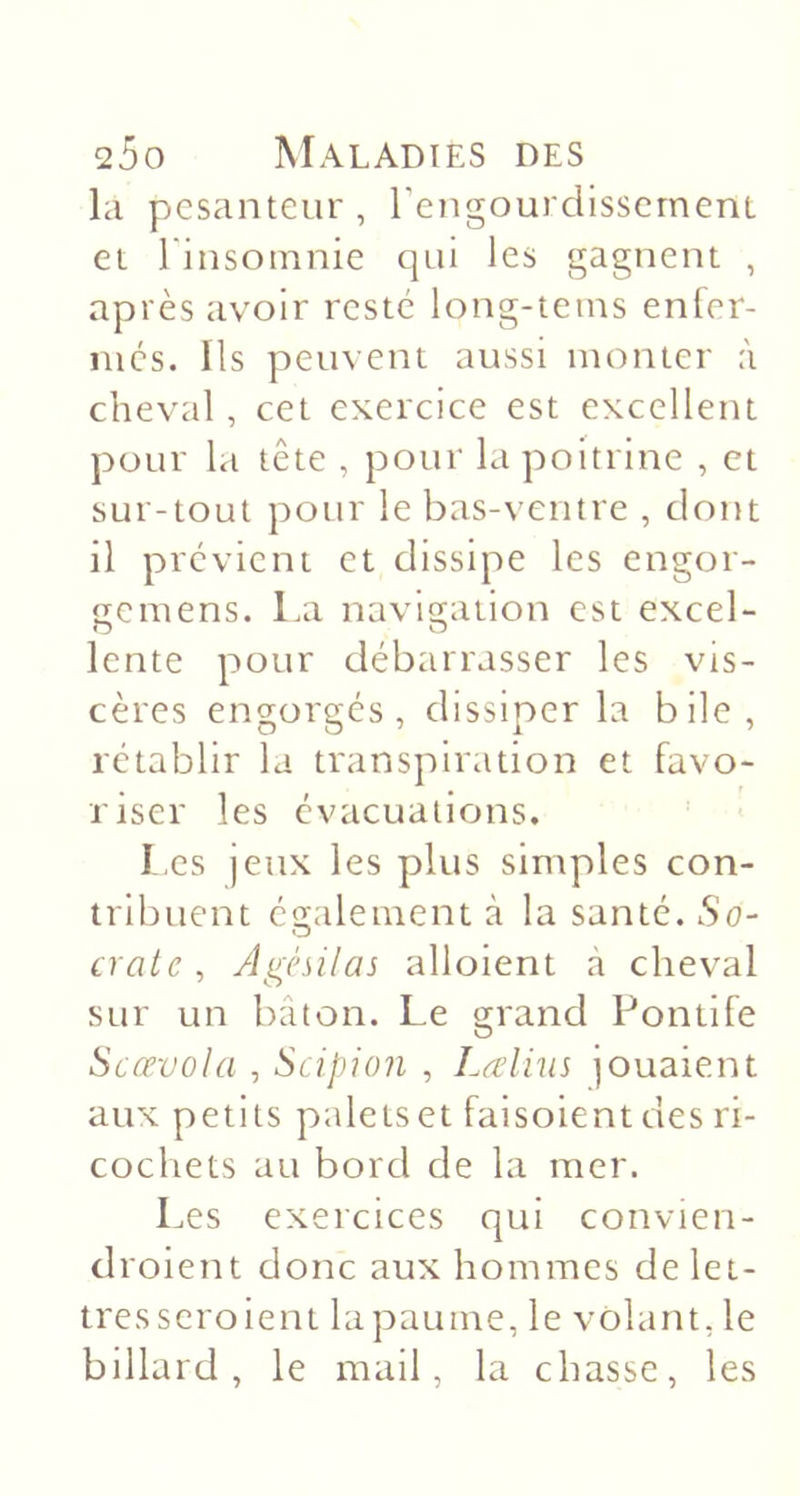 la pesanteur, rengourdissernenL et linsomnie qui les gagnent , après avoir resté long-tetns enler- mcs. Us peuvent aussi monter à cheval , cet exercice est excellent pour la tête , pour la poitrine , et sur-tout pour le bas-ventre , dont il prévient et dissipe les engor- o;emens. La navigation est excel- O D lente pour débarrasser les vis- cères engorgés, dissiper la bile, rétablir la transpiration et favo- riser les évacuations. I.es jeux les plus simples con- tribuent également à la santé. So- crate , Agésilas aboient à cheval sur un bâton. Le grand Pontife Scœvola , Scipion , Laliiis jouaient aux petits paleiset faisoient des ri- cochets au bord de la mer. Les exercices qui convien- droient donc aux hommes de let- tres seroient la paume, le volant, le billard, le mail, la chasse, les