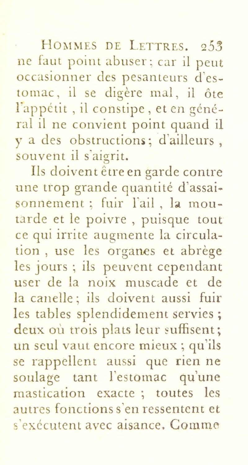 ne faut point abuser-, car il peut occasionner des pesanteurs d’es- tomac, il se digère mal, il ôte Lappctit , il constipe , et en géné- ral il ne convient point quand il y a des obstructions; d’ailleurs , souvent il s'ai2;rit. Ils doivent être en garde contre une trop grande quantité d’assai- sonnement ; fuir l'ail , la mou- tarde et le poivre , puisque tout ce qui irrite augmente la circula- tion , use les organes et abrège les jours ; ils peuvent cependant user de la noix muscade et de la canelle ; ils doivent aussi fuir les tables splendidement servies ; deux où trois plats leur suffisent; un seul vaut encore mieux ; qu’ils se rappellent aussi que rien ne soulage tant l’estomac qu’une mastication exacte ; toutes les autres fonctions s’en ressentent et s’exécutent avec aisance. Gomme