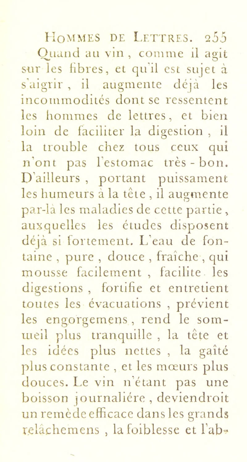 Oaand au vin , comme il ao;it siir les libres, et qu'il est sujet à s'aigrir , il augmente déjà les incommodités dont se ressentent les hommes de lettres, et bien loin de faciliter la digestion , il la trouble chez tous ceux qui n’ont pas l’estomac très - bon. D’ailleurs , portant puissament les humeurs à la tête , il augmente par-la les maladies de cette partie , auxquelles les études disposent déjà si fortement. L’eau de fon- taine , pure , douce , fraîche , qui mousse facilement , facilite les digestions , fortifie et entretient toutes les évacuations , prévient les engorgemens , rend le som- meil plus tranquille , la tête et les idées plus nettes , la gaîté plus constante , et les mœurs plus douces. Le vin n’étant pas une boisson journalière , deviendroit un remède efficace dans les grands relâchemens , lafoiblesse et l’ab-?
