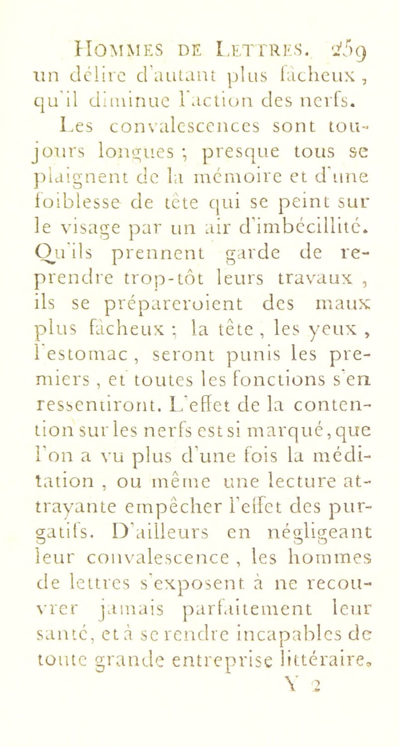 un dclire crautaiu plus hichcux , qu'il diminue l'action des nerfs. Les convalescences sont tou- jours lone;ues *, presque tous se })iaignent de la mémoire et d'une lüiblesse de tête qui se peint sur le visage par un air crimbécillitc. O^u ils prennent garde de re- prendre trop-tôt leurs travaux , ils se prépareroient des maux plus fâcheux ; la tête , les yeux , 1 estomac , seront punis les pre- miers , et toutes les fonctions s'en, resseniiront. L’effet de la conten- tion sur les nerfs est si marqué, que l’on a vu plus d’une fois la médi- tation , ou même une lecture at- trayante empêcher l’effet des pur- 2;atifs. D'ailleurs en néHisieant O O O leur convalescence , les hommes de lettres s'exposent à ne recou- vrer jamais parfaitement leur santé, et à se rendre incapables de toute grande entreprise littéraire.