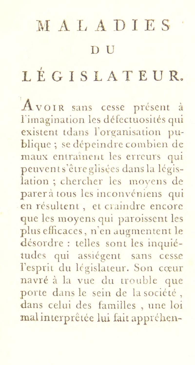 îk l A 1&gt; A D I E s D U LÉGISLATEUR. A VOIR sans cesse présent à 1 imagination les cléfectiiosités qui existent tdans l’organisation pu- blique ; se dépeindre combien de maux entrainent les erreurs qui peuvent s’être glisées dans la légis- lation ; chercher les mo\^ens de parera tous les inconvéniens qui en résultent , et craindre encore que les moyens qui paroissent les plus efficaces, n’en augmentent le désordre : telles sont les inquié- tudes qui assiègent sans cesse l’esprit du législateur. Son ccetir navré à la vue du trouble que porte dans le sein de la société, dans celui des familles , une loi mal interprétée lui fait appréhen-