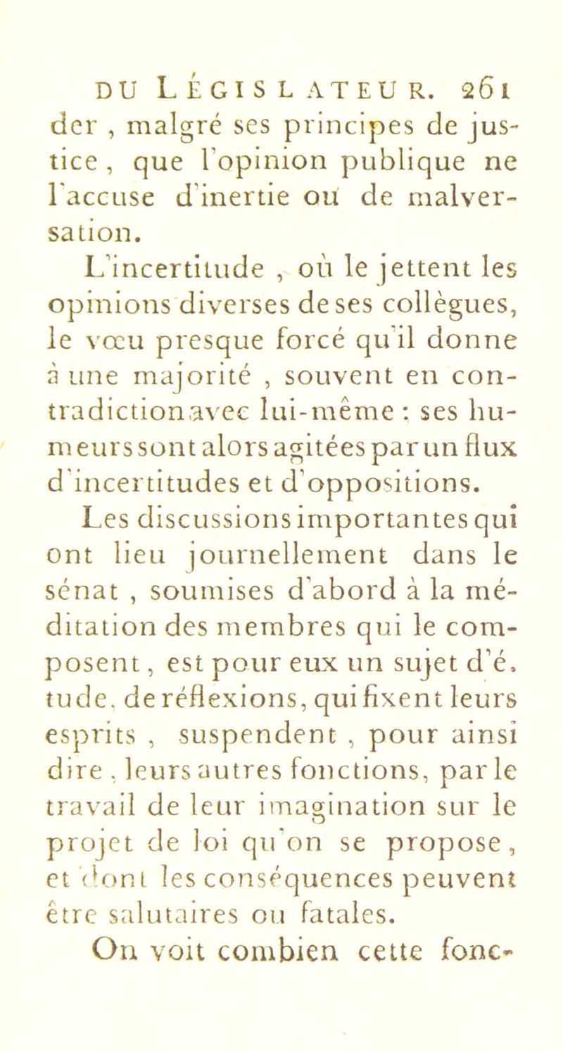 dcr , malgré ses principes de jus- tice , que l’opinion publique ne 1 accuse d’inertie ou de malver- sation. L’incertitude , où le jettent les opinions diverses de ses collègues, le vœu presque forcé qu’il donne à une majorité , souvent en con- tradictionavec lui-même ; ses hu- m eurs sont alors agitées par un flux d'incertitudes et d’oppositions. Les discussions importantes qui ont lieu journellement dans le sénat , soumises d’abord à la mé- ditation des membres qui le com- posent , est pour eux un sujet d’é. tu de. de réflexions, qui fixent leurs esprits , suspendent , pour ainsi dire . leurs autres fonctions, parle travail de leur imagination sur le projet de loi qu'on se propose, et dont les conséquences peuvent être salutaires ou fatales. Ou voit combien cette fonc-