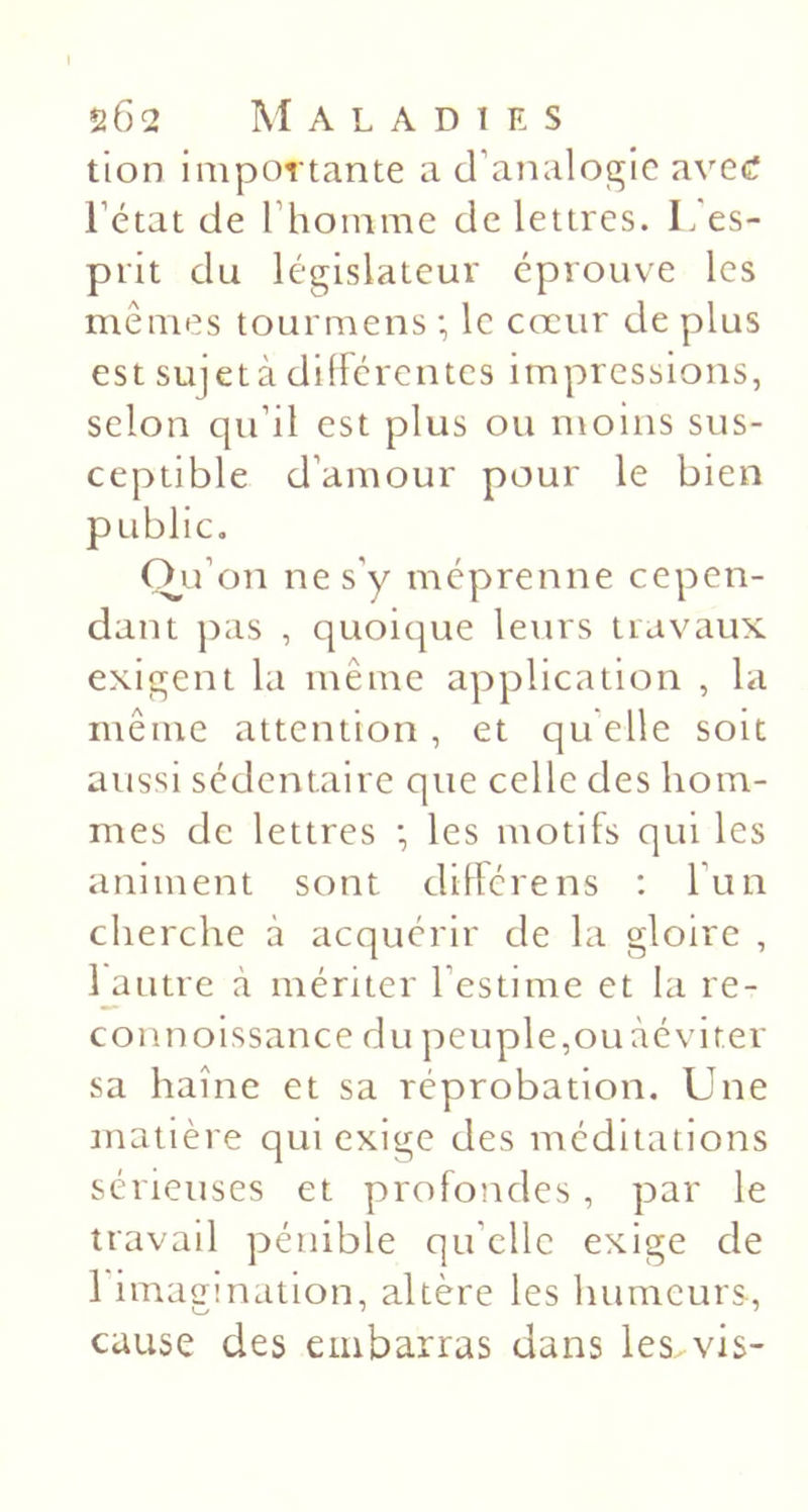 tion importante a d’analogie ave&lt;? l’état de l’homme de lettres. L'es- prit du législateur éprouve les mêmes tourmens ; le cœur de plus est sujet à différentes impressions, selon qu’il est plus ou moins sus- ceptible d’amour pour le bien public. O^u’on ne s’y méprenne cepen- dant ])as , quoique leurs travaux exigent la même application , la même attention , et qu elle soit aussi sédentaire que celle des hom- mes de lettres •, les motifs qui les animent sont diffère ns ; l’un cherche à acquérir de la gloire , i autre à mériter l’estime et la re- coiinoissance du peuple,ouàévirer sa haine et sa réprobation. Une matière qui exige des méditations sérieuses et profondes, par le travail pénible qu’elle exige de 1 imagination, altère les humeurs, cause des embarras dans les. vis-