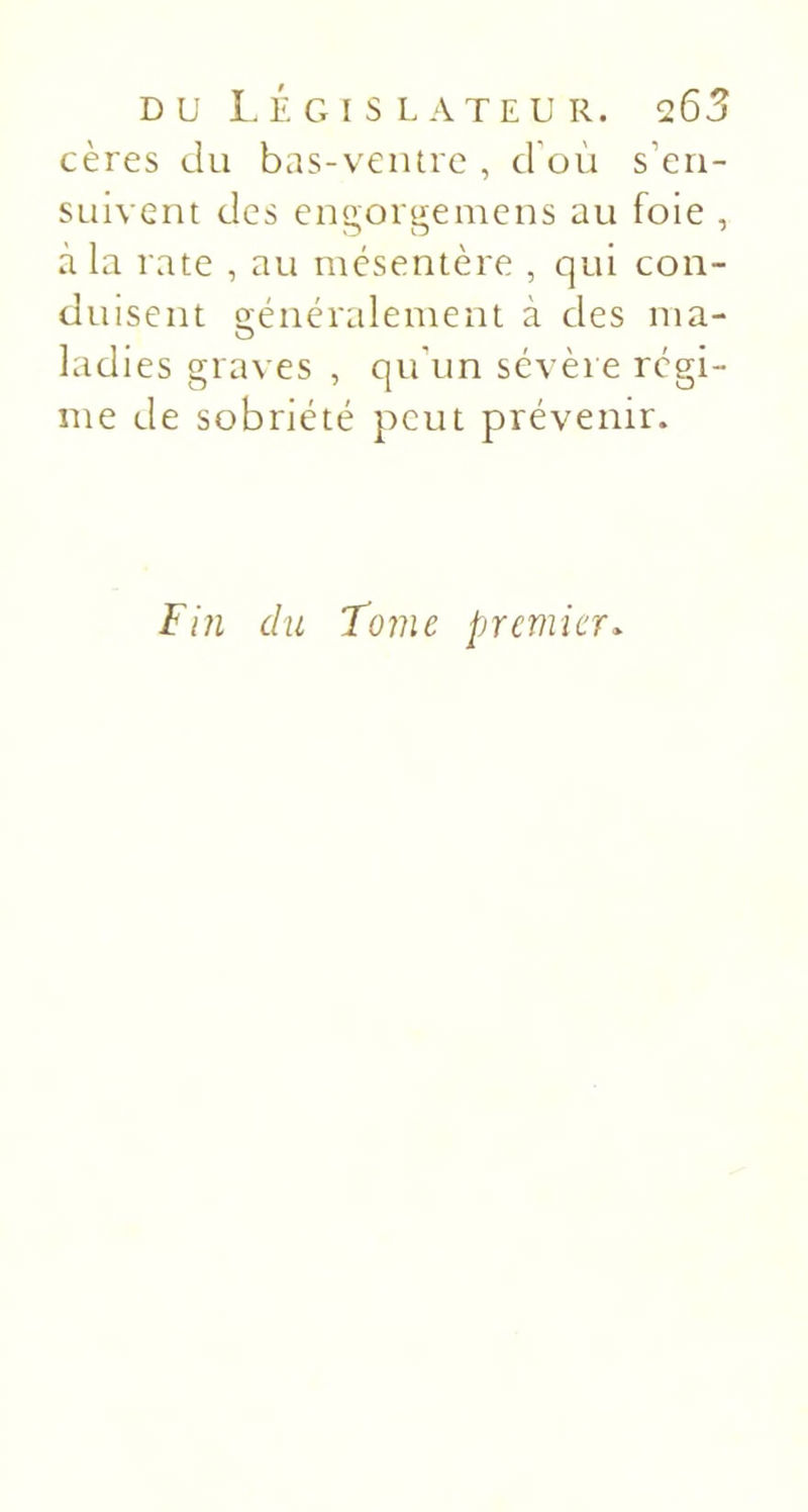 cères du bas-veiurc , d'où s’en- suivent des engorgemens au foie , à la rate , au mésentère , qui con- duisent o'éncralement à des ma- O ladies graves , qu'un sévère régi- me de sobriété peut prévenir. Fin du Tome premier.