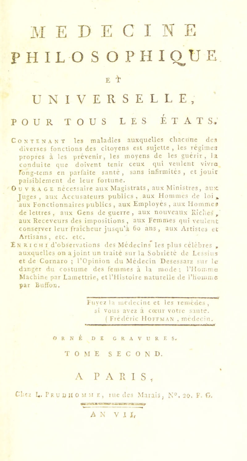 PHILOSOPHI OU E E 'i' UNIVERSELLE, POUR TOUS LES ÉTATS, Contenant les maladies auxquelles chacune des diverses fonctions des citoyens est sujette , les régimes propres à les prévenir, les moyens de les guérir, Il conduite que doivent tenir ceux qui veulent vivre: fong-tems en parfaite santé, sans infirmités , et jouir paisiblement de leur fortune. Ouvrage nécessaire aux Magistrats , aux Ministres , aux Juges , aux Accusateurs publics , aux Hommes de loi ^ aux Fonctionnaires publics , aux Employés , aux Hommej de lettres , aux Gens de guerre , aux nouveaux Kicaes' aux Receveurs des impositions, aux Femmes qui veulent conserver leur fraîcheur jusqu’à 6o ans , aux Artistes et Artisans , etc. etc. E N R I c H I d’observations des Médecins les plus célèbres , auxquelles on a joint un traité sur la Sobriété de Lessiiis et de Cornaro ; l’Opinion du Médecin Desessarz sur le danger du costume des femmes à la mode ; l’Hon.me Machine par Lainettrie, et l’Histoire naturelle de l’homnic par Buffon, Fuyez la inedecint et les remèdes , si Vous avez à cœur votre saute. ( Freddie Hoffman , médecin ORNÉ DE GRAVURES. TOME SECOND. A P A RIS, Chez L.. P R U ü U O M M E , rue des Marais, N°. 20. F. G. AN VII,