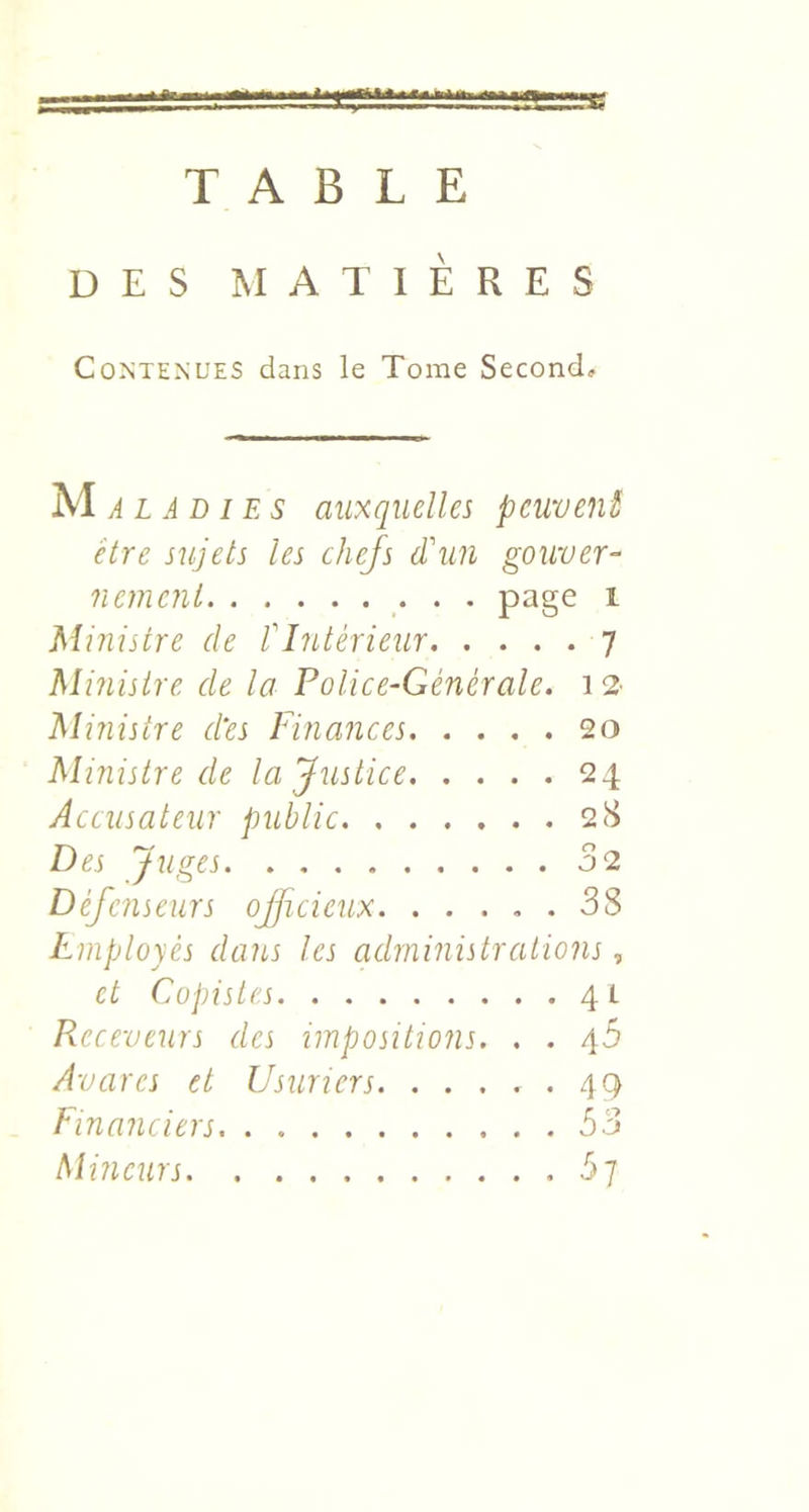 TABLE DES MATIÈRES Contenues dans le Tome Second, auxquelles peuvent être sujets les chefs d'un gouver- nement • • • 1 Ministre de fI?Ltérieur 7 Miîiisire de la Police-Générale. 12- Ministre ctes Finances 2o Ministre de la Justice 24 Accusateur public 2(S Des Juges 02 Défenseurs ojficieux 38 Employés dans les administrations, et Copistes 41 Receveurs des impositions. , . yb Avares et Usuriers *4^ financiers. . 53 Mineurs by