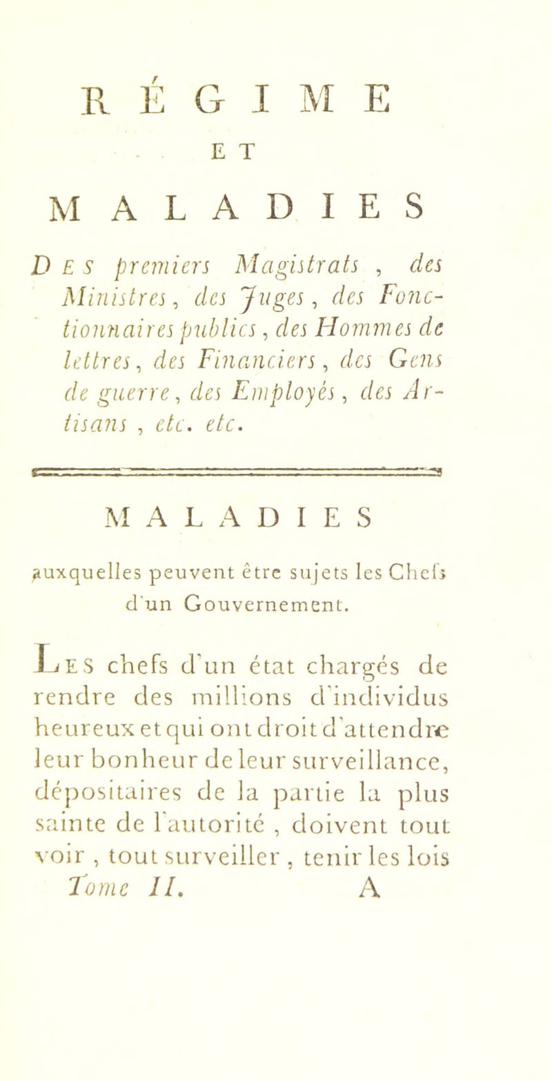 régime E T M A L A D I E S Des premiers Magistrats , des Ministres, des Juges, des Fonc- tionnaires publics, des Flommes de lettres, des Financiers, des Gens de guerre, des Employés, des Ar- tisans , etc. etc. MALADIES auxquelles peuvent être sujets les Chels d'un Gouvernement. J.iES chefs d'un état chargés de rendre des millions d'individus heureux et qui ont droit d'attendre leur bonheur de leur surveillance, dépositaires de la partie la plus sainte de l'autorité , doivent tout voir , tout surveiller , tenir les lois