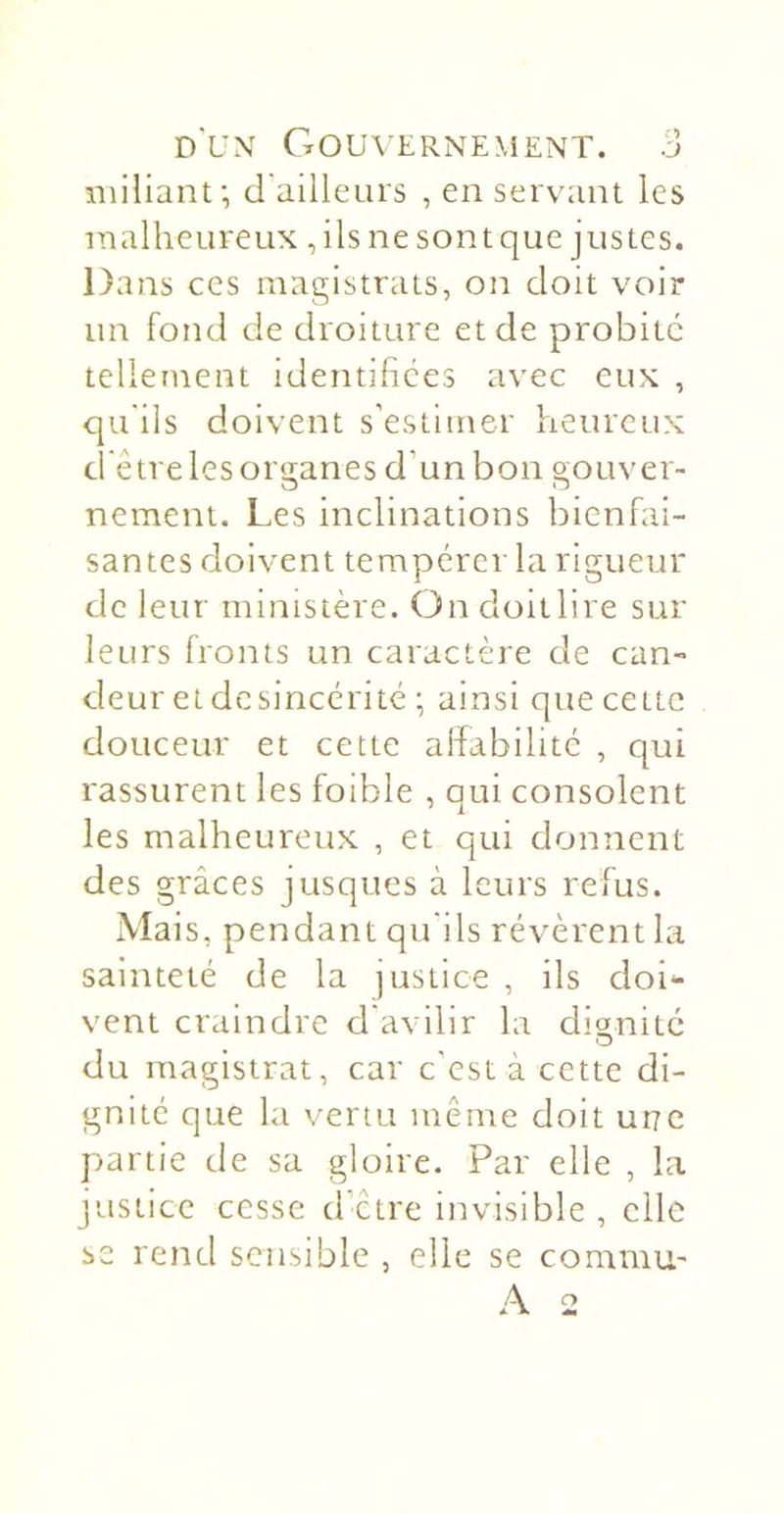 niiüanf, d'ailleLirs , en servant les malheureux , ils ne sont que justes. Dans ces magistrats, on doit voir un fond de droiture et de probité tellement identihces avec eux , qu'ils doivent s’estimer heureux d'être les organes d’un bon gouver- nement. Les inclinations bienfai- santes doivent tempérer la rigueur de leur ministère. On doitlire sur leurs fronts un caractère de can- deur et desincérité ; ainsi que cette douceur et cette affabilité , qui rassurent les foible , qui consolent les malheureux , et qui donnent des grâces jusques à leurs refus. Mais, pendant qu'ils révèrent la sainteté de la justice , ils doi- vent craindre d'avilir la dignité du magistrat, car c’est à cette di- gnité que la vertu même doit une partie de sa gloire. Par elle , la justice cesse d’être invisible , elle se rend sensible , elle se commu-