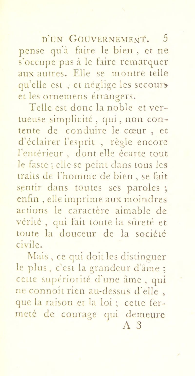 pense qu'à faire le bien , et ne s'occupe pas à le faire remarquer aux autres. Elle se montre telle qu’elle est , et néglige les secoure et les ornemens étrangers. Telle est donc la noble et ver- tueuse simplicité , qui, non con- tente de conduire le cœur , et d'éclairer l'esprit , règle encore l’cntérieur , dont elle écarte tout le faste ; elle se peint dans tous les traits de l'homme de bien , se fait sentir clans toutes ses paroles ; enfin , elle imprime aux moindres actions le caractère aimable de vérité , qui fait toute la sûreté et toute la douceur de la société civile. Mais , ce qui doit les distinguer le plus, c’est la grandeur d’ame ; cette supériorité d’une âme , qui ne connoÎL rien au-dessus d’elle , que la raison et la loi ; cette fer- meté de courage qui demeure