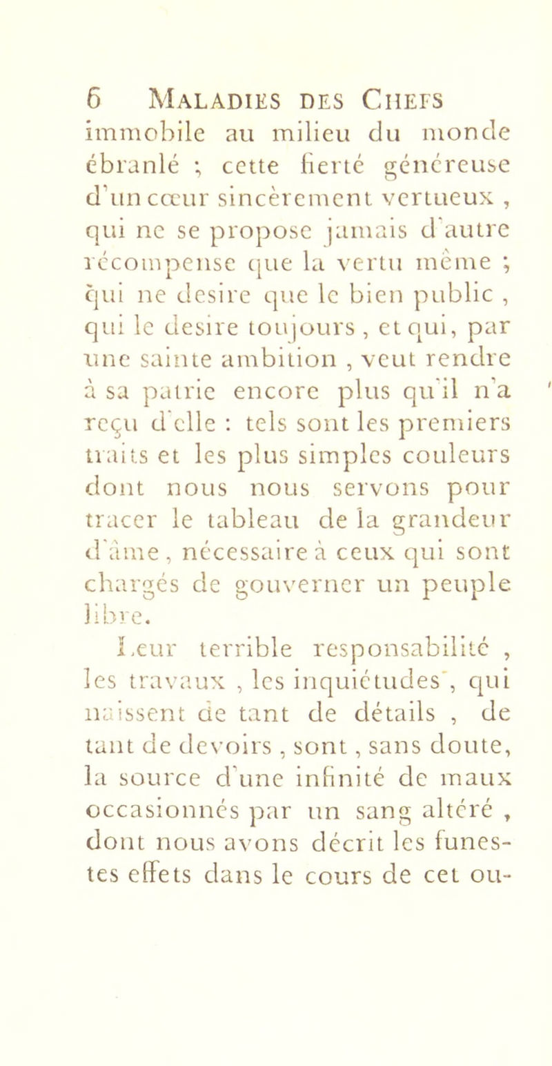 immobile au milieu du monde ébranlé ; cette lierté généreuse d’tincceur sincèrement vertueux , qui ne se propose jamais d'autre récompense cpie la vertu meme ; qui ne desire que le bien public , qui le desire toiqours , et qui, par une sainte ambition , veut rendre à sa patrie encore plus qu'il n’a reçu d'elle : tels sont les premiers traits et les plus simples couleurs dont nous nous servons pour tracer le tableau de la grandetir d'âme, nécessaire à ceux t]ui sont chargés de gouverner un peuple libre. î.cur terrible responsabilité , les trava.ux , les inquiétudes', cpii naissent de tant de détails , de tant de devoirs , sont, sans doute, la source d’une infinité de maux occasionnés par un sang altéré , dont nous avons décrit les funes- tes effets dans le cours de cet ou-