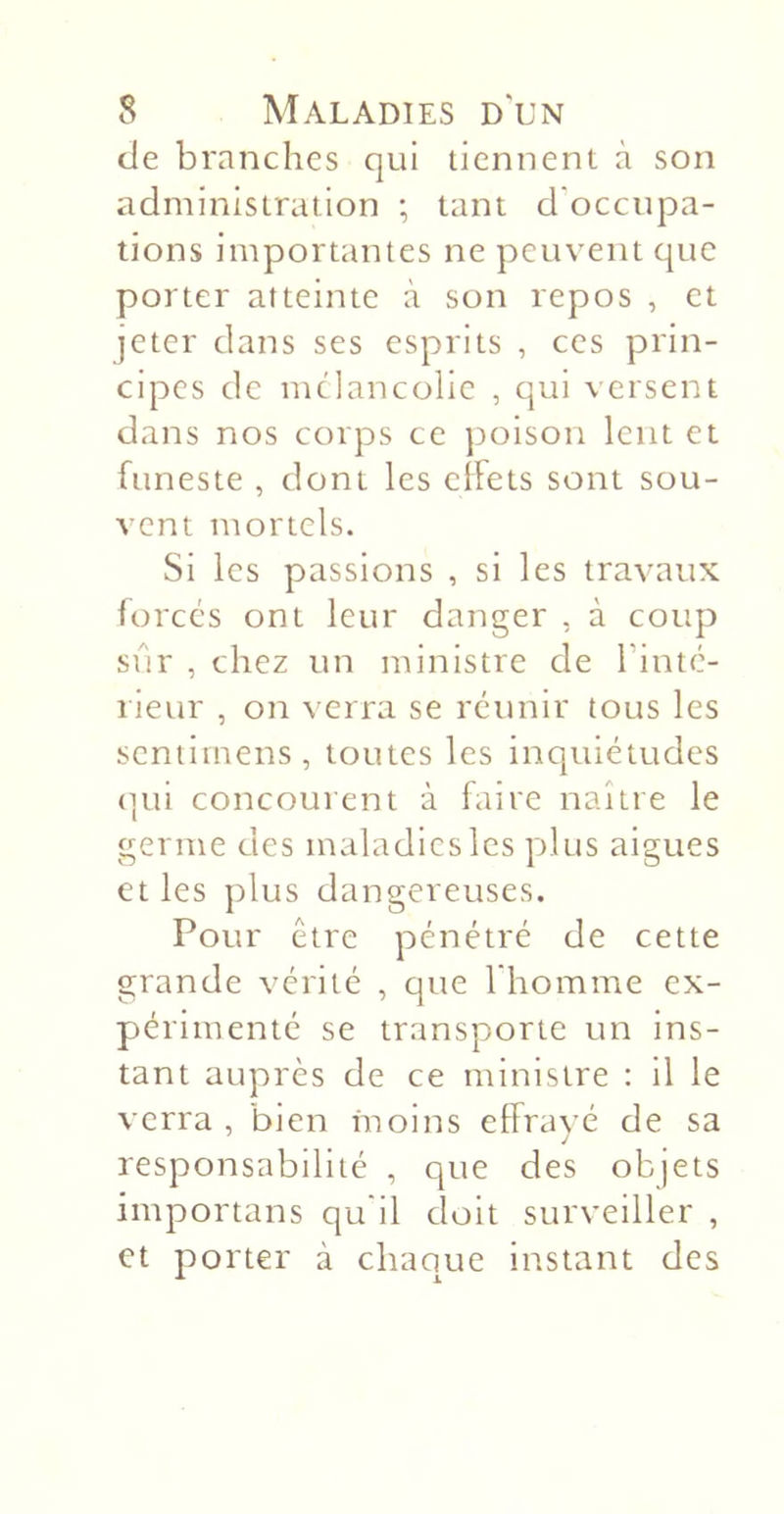 de branches qui tiennent à son administration ; tant d'occupa- tions importantes ne peuvent que porter atteinte à son repos , et jeter dans ses esprits , ces prin- cipes de mélancolie , qui versent dans nos corps ce jjoison lent et funeste , dont les clFets sont sou- vent mortels. Si les passions , si les travaux forcés ont leur danger , à coup sûr , chez un ministre de Tintc- lieur , on verra se réunir tous les scniirnens, toutes les inquiétudes (]ui concourent à faire naître le germe des maladies les plus aigues et les plus dangereuses. Pour être pénétré de cette grande vérité , que l'homme ex- périmenté se transporte un ins- tant auprès de ce ministre ; il le verra, 'bien moins effravé de sa J responsabilité , que des objets importans qu'il doit surveiller , et porter à chaque instant des