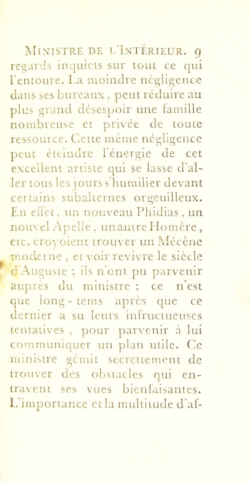 ^riNlSTRE DE l/iNTÉRIEUR. Q regards inquiets sur tout ce qui l'entoure. La moindre négligence clans ses bureaux , peut réduire au plus grand désespoir une famille nombreuse et privée de toute ressource. Cette même nétriigeuce O O peut éteindre 1 énergie de cet excellent artiste cjui se lasse d'al- ler tous les jours s humilier devant certains subalternes orgeuilleux. En euet, un nouveau Phidias , un nom el Apelle , un autre Homère , etc. crovoient trouver un Mécène rnoclei ne . et voir revivre le siècle d Auguste •, ils n’ont pu parvenir auprès du ministre ; ce n’est que long- teins après que ce dernier a su leurs infructueuses tentatives , pour parvenir à lui communiquer un plan utile. Ce ministre gémit sccrctternent de trouver des obstacles qui en- travent ses vues bienfaisantes. L’importance et la multitude d’af-