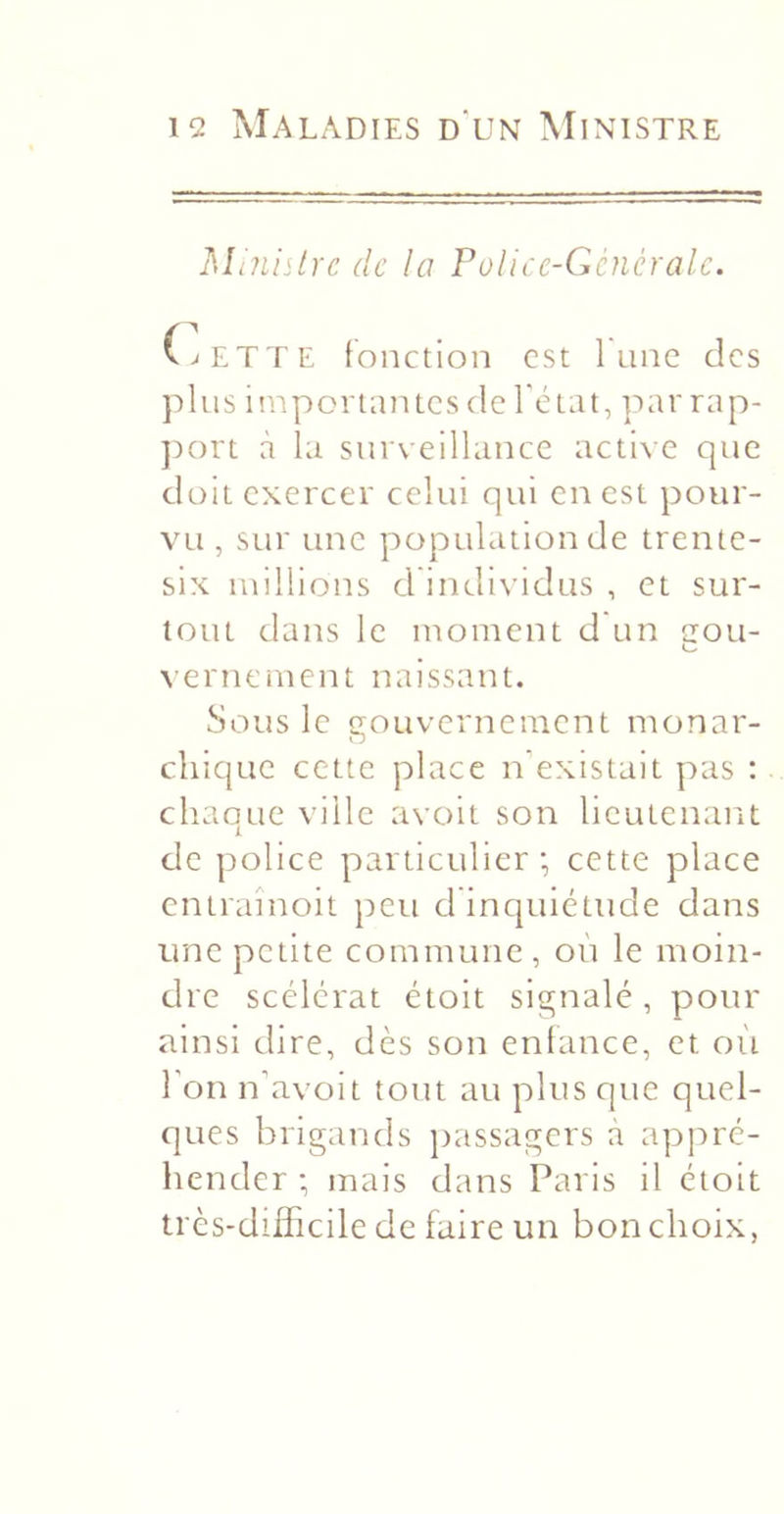 jShn'nlrc de la Poliee-Gcnêralc. (-lETTE fonction est lune des plus importantes de l'état, par rap- ])ort à la surv’eillancc active que doit exercer celui qui en est pour- vu , sur une yiopulation de trente- six millions d individus , et sur- tout dans le moment d un gou- 'sernenient naissant. Sous le gouvernement monar- chique cette place n existait pas : chaque ville avoit son lieutenant de police particulier-, cette place entraînoit peu d inquiétude dans une petite commune , où le moin- dre scélérat étoit signalé, pour ainsi dire, dès son enfance, et où l'on n'avoit tout au plus que quel- cjues brigands passagers à appré- hender -, mais dans Paris il étoit très-difficile de faire un bon choix,