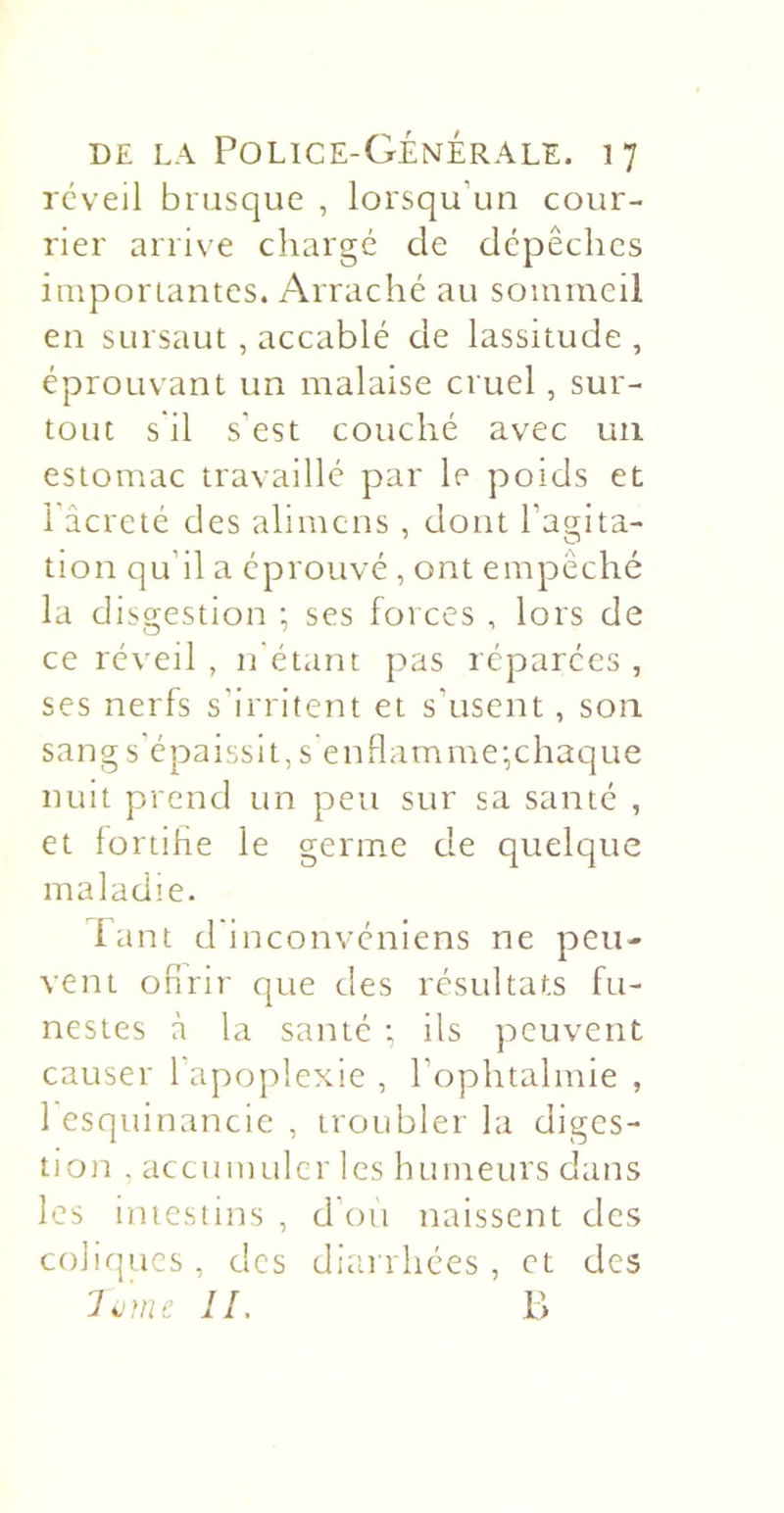 réveil brusque , lorsqu’un cour- rier arrive chargé de dépêches imporiantcs. Arraché au sommeil en sursaut, accablé de lassitude , éprouvant un malaise cruel, sur- tout s il s’est couché avec un estomac travaillé par le poids et 1 âcreté des alimcns , dont l’açrita- tion qu’il a éprouvé , ont empêché la disgestion -, ses forces , lors de ce rév'eil , n'étant pas réparées , ses nerfs s'irritent et s’usent, son sang s'épaissit, s enflamme-,chaque nuit prend un peu sur sa santé , et fortifle le germe de quelque maladie. lant d'inconvéniens ne peu- vent ofirir que des résultats fu- nestes à la santé •, ils peuvent causer l'apoplexie , l’ophtalmie , 1 esquinancie , troubler la diges- tion , accumuler les humeurs dans les intestins , d’oii naissent des colirjucs, des diarrhées, et des IL P&gt;