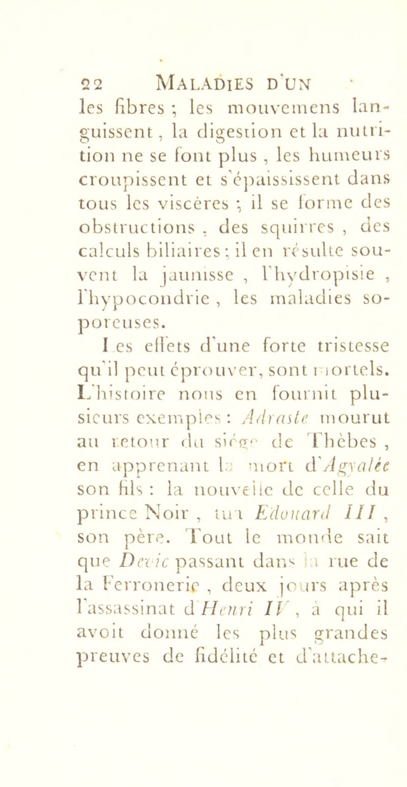 les libres -, les mouvcmens lan- guissent , la digestion et la nutri- tion ne se font plus , les humeurs croupissent et s’cjiaisslssent dans tous les viscères •, il se forme des obstructions , des squirres , des calculs biliaires ; il en résulte sou- vent la jaunisse , Thydropisie , l'hypocondrie , les maladies so- poreuses. I es eflets d'une forte tristesse qu'il peut éprouver, sont riortels. L histoire nous en fournit plu- sieurs exemples: AdraUc mourut au retour (ht slrfr&lt;' de Ihcbes , en apprenant la mort d'Agxalée son fils : la nom eiic de celle du prince Noir , tu t Edouard III , son père, d'oui le monde sait que /)cï ?c passant dan^ i rue de la Ferronerie , deux jours après 1 assassinat d Henri Il\ à qui il avoit donné les plus grandes preuves de fidélité et d’attache-