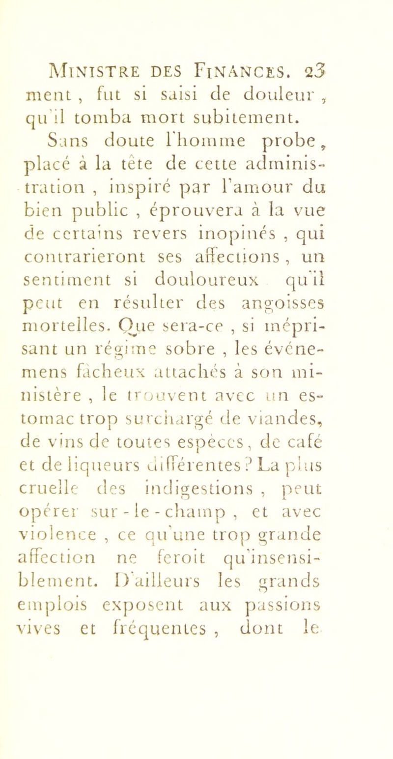 ment , fut si saisi de douleur , qu’il tomba mort subitement. Sans doute l'homme probe, placé à la tête de cette adminis- tration , inspiré par l’amour du bien public , éprouvera à la vue de certains revers inopinés , qui contrarieront ses affections , un sentiment si douloureux qu il peut en résulter des angoisses mortelles. 0,ue sera-ce , si mépri- sant un régime sobre , les évene- mens fâcheux attachés à son mi- nistère , le trouvent avec un es- tomac trop surciiargé de viandes, de vins de toutes espèces, de café et de liqueurs différentes ? La plus cruelle des indigestions , peut opérer sur-le-champ, et avec violence , ce qu’une trop grande affection ne feroit qu’insensi- blement. I) ailleurs les grands emplois exposent aux passions vives et fréquentes , dont le