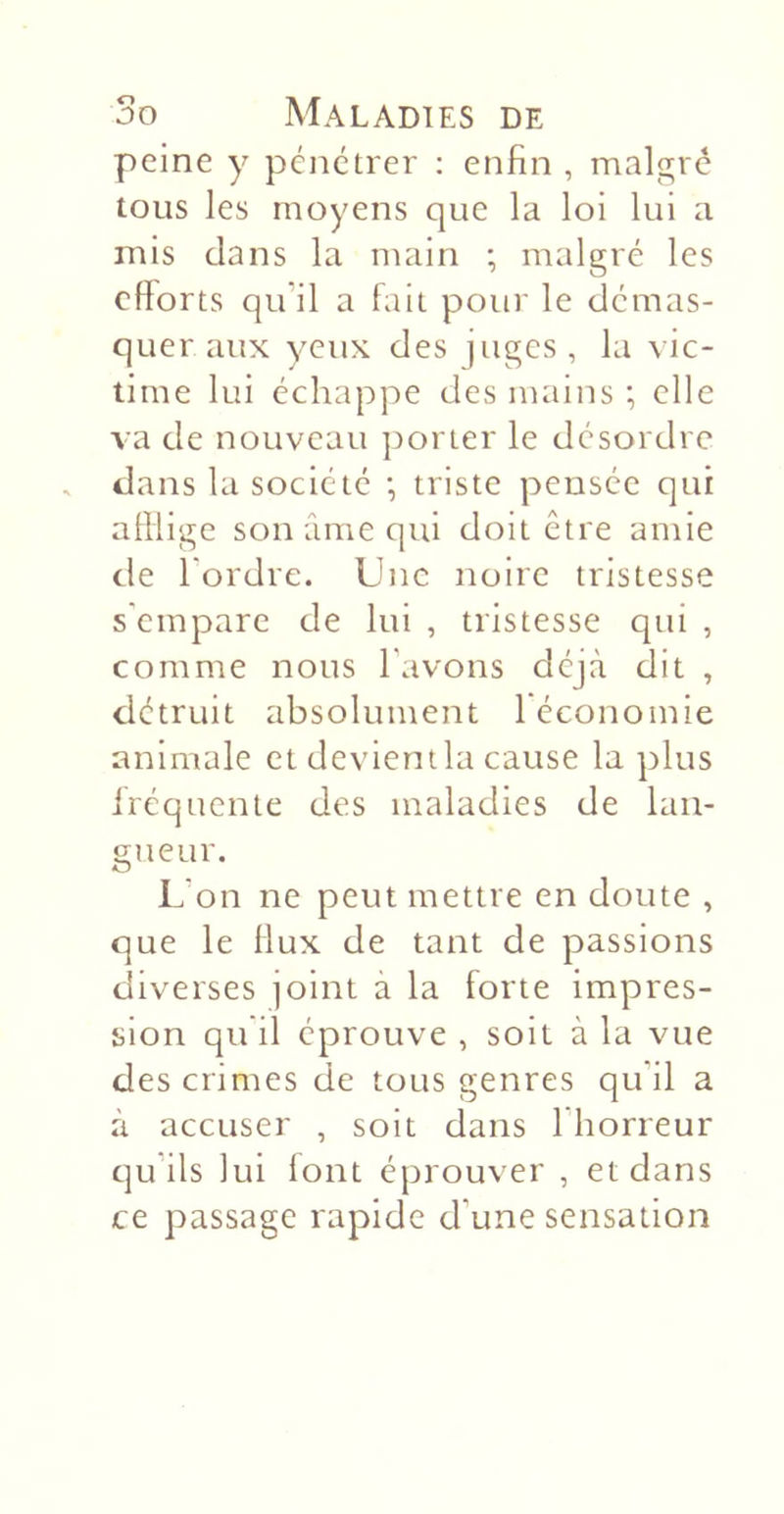 peine y pénétrer : enfin , maigre tous les moyens que la loi lui a mis dans la main ; malgré les efforts qu’il a fait pour le démas- quer aux yeux des juges , la vic- time lui échappe des mains ; elle va de nouveau ])orter le désordre dans la société •, triste pensée qui afflige son âme qui doit être amie de l’ordre. Une noire tristesse s'empare de lui , tristesse qui , comme nous l’avons déjà dit , détruit absolument 1 économie animale et devient la cause la plus fréquente des maladies de lan- gueur. L’on ne peut mettre en doute , que le flux de tant de passions diverses joint à la forte impres- sion qu'il éprouve , soit à la vue des crimes de tous genres qu'il a à accuser , soit dans l'horreur qu’ils lui lont éprouver , et dans ce passage rapide d’une sensation