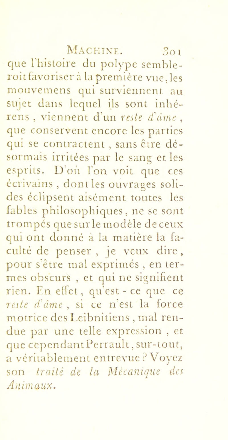 Machixf. 3oi que Thistoire du polype semblc- roit favoriser à la première vue, les mouvemens qui surviennent au sujet dans lequel ils sont inhé- rens , viennent d’un reste d'dmc , que conservent encore les parties qui se contractent , sans être dé- sormais irritées par le sang et les esprits. L)*on l’on voit que ces écrivains , dont les ouvra2;es soli- des éclipsent aisément toutes les fables philosophiques, ne se sont trompés que sur le modèle de ceux: qui ont donné à la matière la fa- culté de penser, je veux dire, pour s'être mal exprimés , en ter- mes obscurs , et qui ne signifient rien. En eflet, qu’est - ce que ce reste ef âme , si ce n’est la force motrice des Leibnitiens , mal ren- due par une telle expression , et que cependantPerrault, sur-tout, a véritablement entrevue r* Voyez son trnilé de la Mécanique des Animaux.