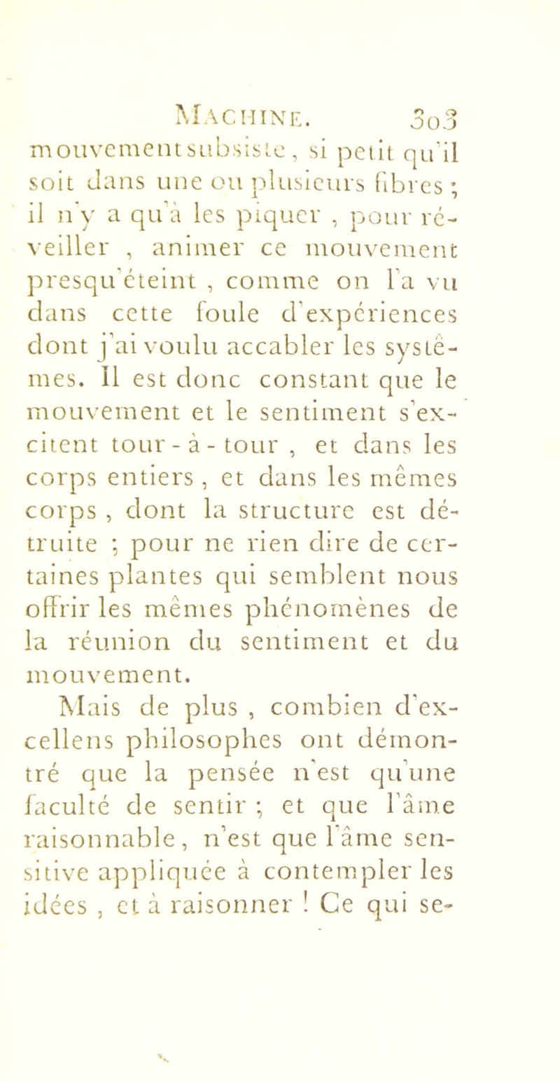 mouvement subsiste , si petit qu'il soit dans une ou pltisicins fibres ; il n'y a qu’à les piquer , pour ré- veiller , animer ce mouvement j:)resqu’cteint , comme on l’a vu dans cette foule d’expériences dont j’ai voulu accabler les systè- mes. Il est donc constant que le mouvement et le sentiment s’ex- citent tour-à-tour , et dans les corps entiers , et dans les mêmes ccnps , dont la structure est dé- truite ; pour ne rien dire de cer- taines plantes qui semblent nous offrir les mêmes phénomènes de la réunion du sentiment et du mouvement. Mais de plus , combien d’ex- cellens philosophes ont démon- tré que la pensée n'est qu’une faculté de sentir ; et que fâme raisonnable, n’est que l’âme sen- sitive appliquée à contem.pler les idées , et à raisonner ! Ce qui se-