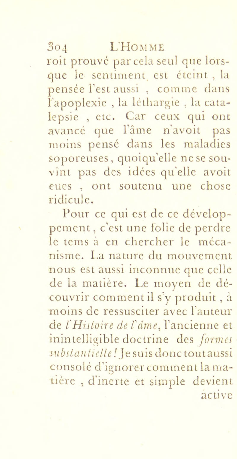 So4 L'Homme roit prouve par cela seul que lors- que le seiuiment est éteint , la pensée l’est aussi , coniine clans l’apoplexie , la léthargie , la cata- lepsie , etc. Car ceux qui ont avancé que l’âme n’avoit pas moins pensé dans les maladies soporeuses, quoiqu’elle ne se sou- vînt pas des idées qu elle avoit eues , ont soutenu une chose ridicule. Pour ce qui est de ce dévelop- pement , c’est une folie de perdre le tems à en chercher le méca- nisme. La nature du mouvement nous est aussi inconnue que celle de la matière. Le moyen de dé- couvrir comment il s’y produit , à moins de ressusciter avec l’auteur de l'Histoire de Vâme^ l’ancienne et inintelligible doctrine des formes subslanliclle / Je suis donc toutaussi consolé d’ignorer comment la ma- tière , d'inerte et simple devient active