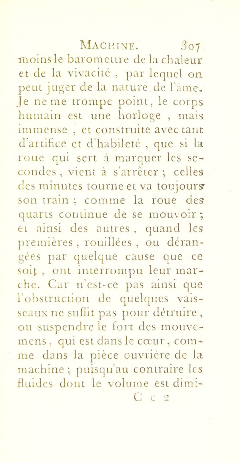 moins le bai omeui e de la chaleur et de la vivacité , par lec]iiel on peut juger de la nature de l'ame. je ne me trompe point, le corps humain est une horloge , mais immense , et construite avec tant d artihee et d habileté , que si la roue qui sert à marquer les se- condes , vient à s’arrêter ; celles des minutes tourne et va toujours* son tram •, comme la roue des quarts continue de se mouvoir ; et ainsi des autres , quand les ])remières , rouillées , ou déran- gées par quelque cause que ce soit , ont interrompu leur mar- che. Car n'est-ce pas ainsi que l’obstruction de quelques vais- seaux ne suffit pas pour détruire , ou suspendre le fort des moiive- mens, qui est dans le cœur, com- me dans la pièce ouvrière de la machine •, puisqu’au contraire les fluides dont le volume est dirai- C c e