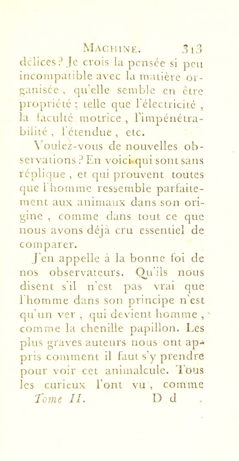 délices? Je crois la pensée si peu incompatible avec la maiière or- ganisée , qu’elle semble en être ])ropriélé : telle que l'électricitc , la taeuhe motrice , l’impénétra- bilité , 1 étendue , etc. N'oulez-vous de nouvelles ob- servations ? En voici-qui sont sans réplique , et qui prouvent toutes que 1 homme ressemble parfaite- ment aux animaux dans son ori- gine , comme dans tout ce que nous avons déjà cru essentiel de comparer. J’en appelle à la bonne foi de nos observateurs. Ou'ils nous disent s il n’est pas vrai que 1 homme dans son principe n’est qu'un ver , qui devient homme , ' comme la chenille papillon. Les plus graves auteurs nous ont ap- pris comment il faut s’y prendre pour voir cet animalcule. Tous les curieux l’ont vu , comme Tome IL Î3 d