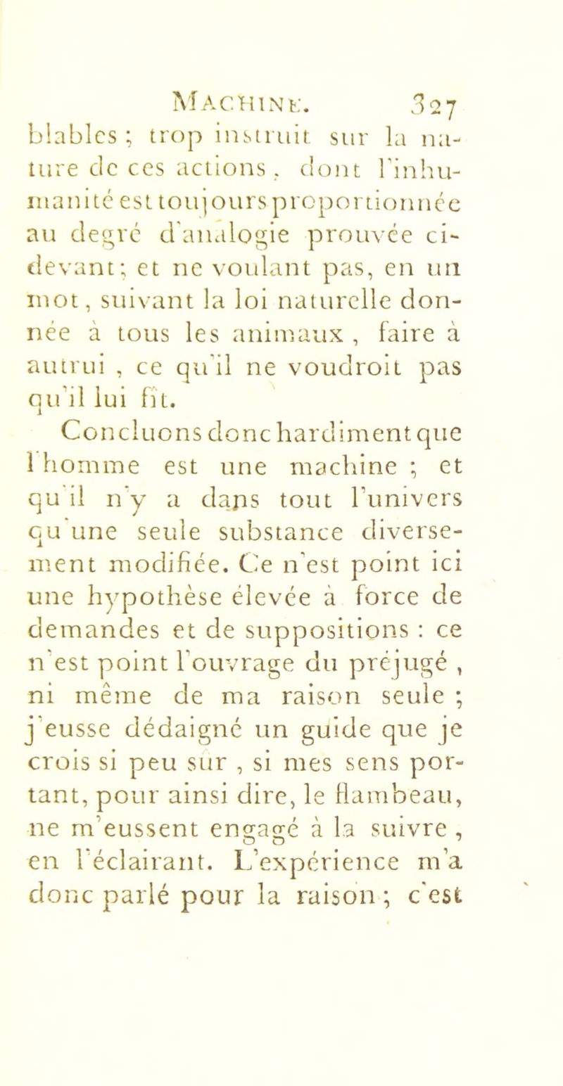 blablcs ; trop instruit sur la na- ture de CCS actions, dont binhu- iiianitc est toipoursproportionncc au degré d'analogie prouvée ci~ tlevant; et ne voulant pas, en un mot, suivant la loi naturelle don- née a tous les animaux , faire à autrui , ce qu'il ne voudroit pas qu’il lui fît. Concluons donc hardiment que 1 homme est une machine ; et qu il n y a daps tout l’imivers qu'une seule substance diverse- ment modifiée. Ce n’est point ici une hypothèse élevée à force de demandes et de suppositions : ce n’est point l’ouvrage du préjugé , ni même de ma raison seule ; j’eusse dédaigné un guide que je crois si peu sur , si mes sens por- tant, pour ainsi dire, le flambeau, ne m’eussent ens-ag-é à la suivre , en l’éclairant. L’expérience m’a donc parlé pour la raison ; c'est