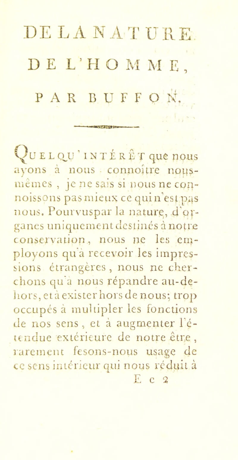 DEL A N A '1 ' U R E DE L ■ H O M M E , PAR B U F F O RR Qu E L ' I N T É R Ê T que nous ayons à nous connoître noLis- mêmes , je ne sais si nous ne con- noissons pas mieux ce quiii’estpas nous. Pourvuspar la nature, d'or- ganes uniquement destinés à notre conservation, nous ne les em- ployons qu à recevoir les impres- sions étrangères , nous ne cher- chons qu’a nous répandre au-de- liors, età existerhors de nous-, trop occupés à multipler les fonctions de nos sens, et à augmenter Pé- tendue extérieure de notre êtr,e , rarement fesons-nous usage de ce sens intérieur qui nous réduit à E c 2