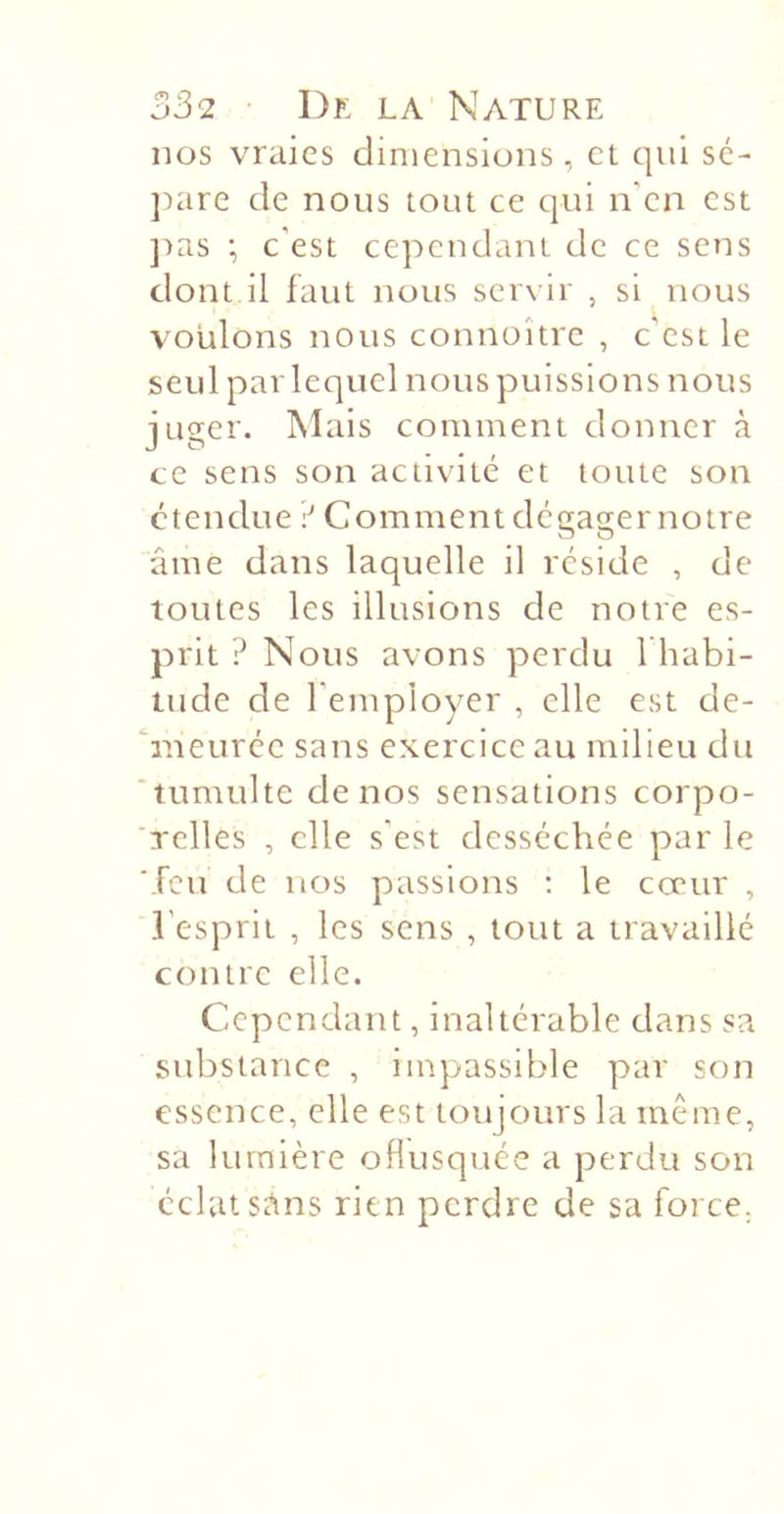 nos vraies dimensions, et qui sé- ]:&gt;are de nous tout ce qui n'en est ])as •, c'est cependant de ce sens dont il faut nous servir , si nous voulons nous connoître , c’est le seul par lequel nous puissions nous juger. ISIais comment donner à ce sens son activité et toute son étendue \‘ Comment dégager notre âme dans laquelle il réside , de toutes les illusions de notre es- prit ? Nous avons perdu I habi- lude de l'employer , elle est de- ‘rneurée sans exercice au milieu du ‘tumulte de nos sensations corpo- 'Tclles , elle s'est desséchée par le ■feu de nos passions ; le cœur , l'esprit , les sens , tout a travaillé contre elle. Cependant, inaltérable clans sa substance , impassible par son essence, elle est toujours la même, sa lumière oflusquée a perdu son éclat st^ns rien perdre de sa force.