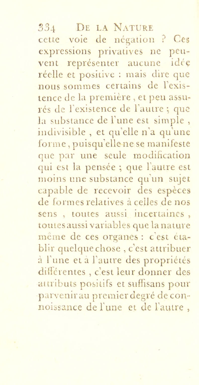 cette voie de iicgaiiuii ? Ces expressions privatives ne peu- vent représenter aucune idée réelle et positive : mais dire que nous sommes certains de l’exis- tence de la première , et j:&gt;eu assu- rés de l'existence de l'autre •, que hi substance de l’une est simple , indivisible , et qu’elle n'a qu’une forme , puisqu’elle ne se manifeste que par une seule modification qui est la pensée ; que l’autre est moins une substance qu’un sujet capable de recevoir des espèces de formes relatives à celles de nos sens , toutes aussi incertaines , toutes aussi variables que la nature même de ces organes ; c'est éta- blir quelque chose , c’est attribuer à l’une et à l’autre des propriétés ddlérentes , c’est leur donner des attributs positifs et suffisans pour parvenirau premierdegré decon- iioissance de Tune et de l’autre ,