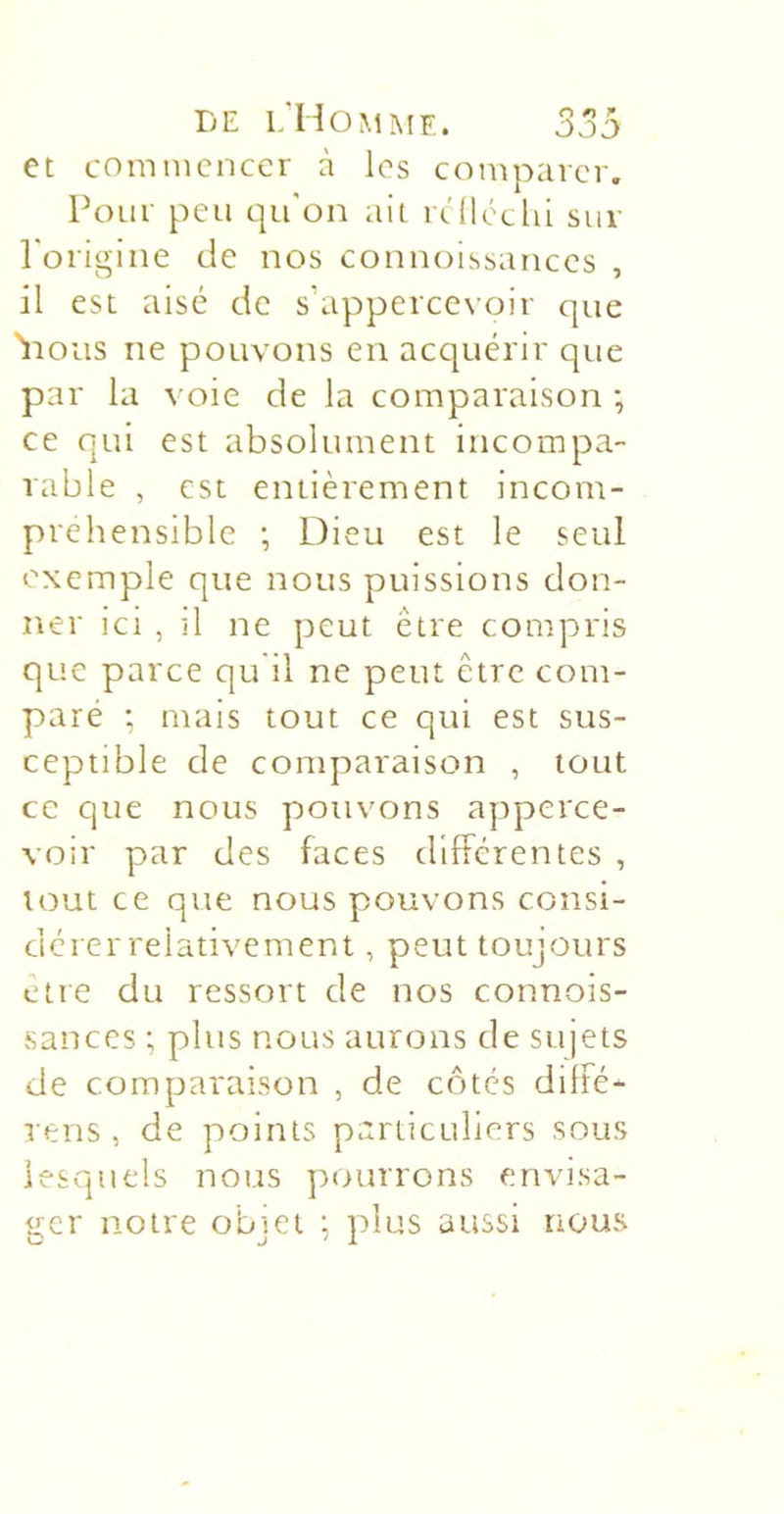 LE l;Ho^iMF.. J ”5 et commencer à les comparer. Pour peu qu'on ait rc'lléclii sur l'origine de nos connoissances , il est aisé de s’appercevoir que 'iious ne pouvons en acquérir que par la voie de la comparaison -, ce qui est absolument incompa- rable , est entièrement incom- préhensible ; Dieu est le seul exemple que nous puissions don- ner ici , il ne peut être compris que parce qu il ne peut être com- paré ; mais tout ce qui est sus- ceptible de comparaison , tout ce que nous pouvons apperce- voir par des faces différentes , tout ce que nous pouvons consi- dérer relativement , peut toujours être du ressort de nos connois- sances ; plus nous aurons de sujets de comparaison , de côtes diffé- rens , de points particuliers sous lesquels nous pourrons envisa- ger notre objet ; plus aussi nous