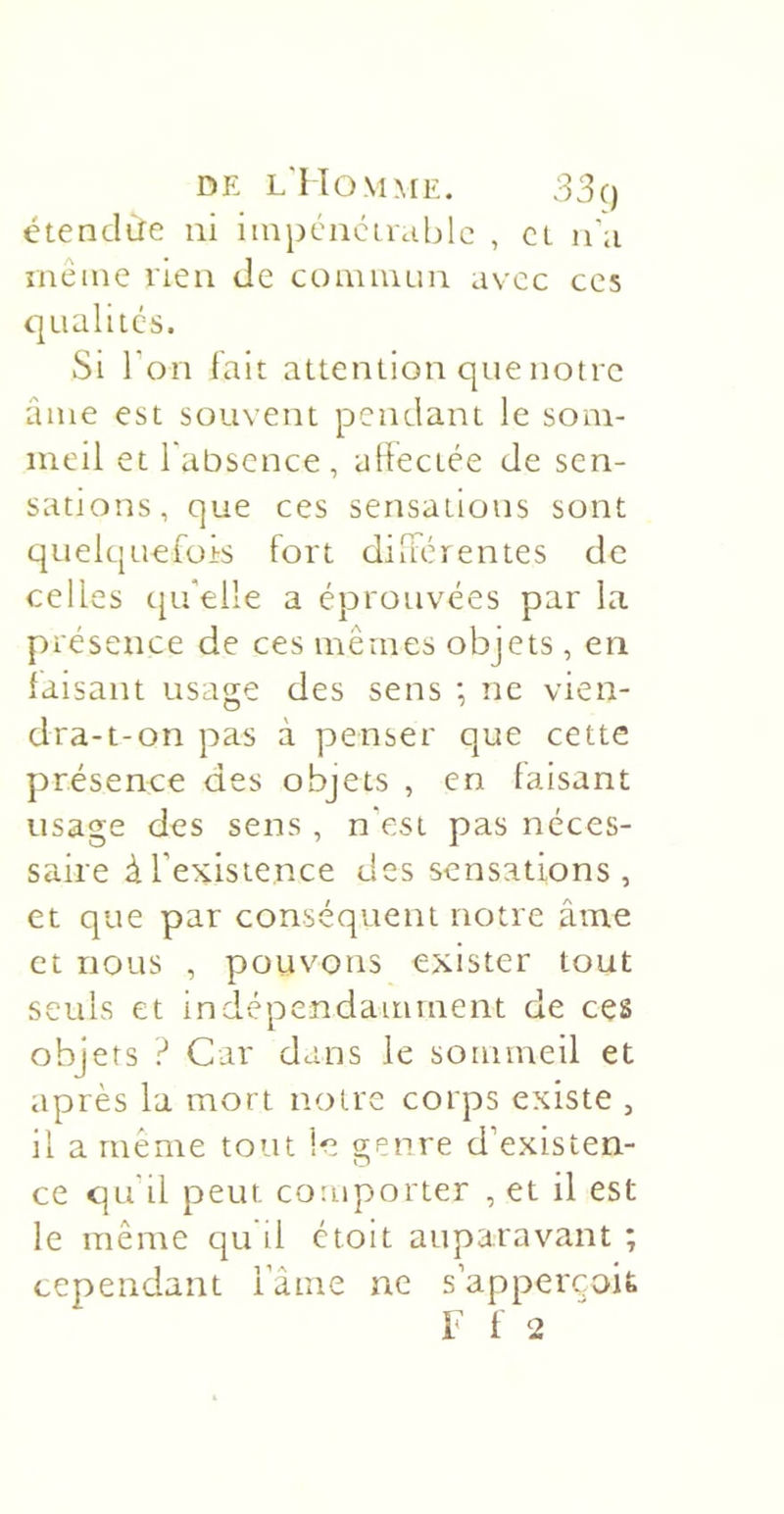 DE l'Momme. 33() étendàe ni iinpcncir&lt;.iljlc , cl n’;i incine rien de coauium avec ces qualités. Si ron fait attention que notre âme est souvent pendant le som- meil et 1 absence , aliectée de sen- sations, que ces sensations sont quelquefois fort dilférentes de celles cpéelle a éprotivées par la. présence de ces mêmes objets , en faisant usage des sens ; ne vien- dra-t-on pas à penser que cette présence des objets , en faisant usage des sens , n'est pas néces- saire àTexistence des sensations, et que par conséquent notre âme et nous , pouvons exister tout seuls et indépendamment de ces objets ? Car dans le sommeil et après la mort notre corps existe , il a même tout le o-enre d’existen- O ce qu il peut comporter , et il est le même qu'il étoit auparavant ; cependant l’ânie ne sapperçoit F f 2