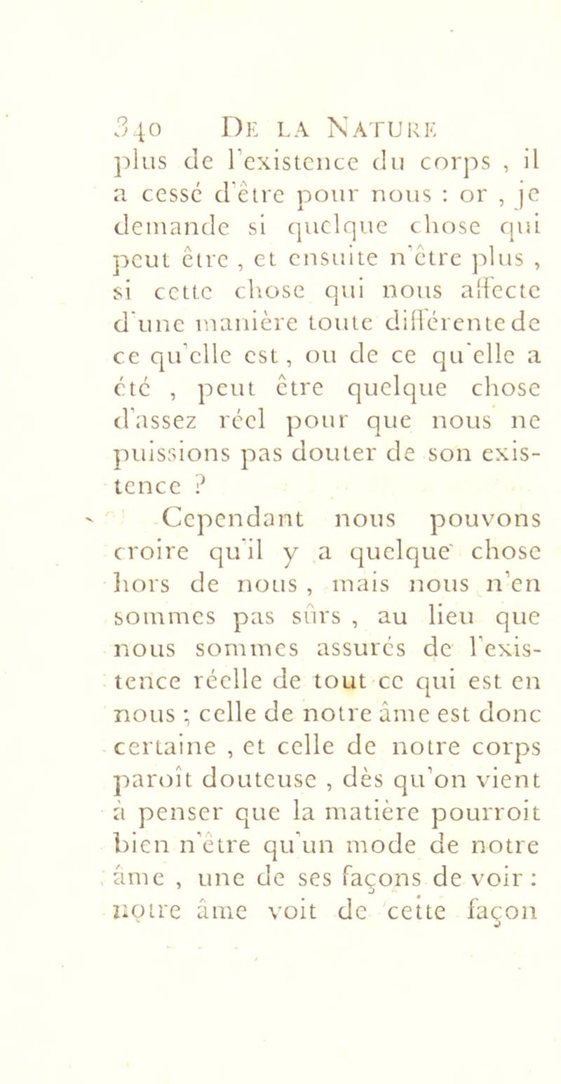 plus de rcxisicnce du corps , il a cessé d'être pour nous : or , )C demande si (piclque chose c[ui peut être , et ensuite n'être plus , si cette chose qui nous aliectc d'une manière toute diüércntedc ce qu’elle est, ou de ce qu elle a etc , peut être quelqtie chose d’assez réel pour que nous ne puissions pas douter de son exis- tence ? Cependant nous pouvons croire qu'il y a quelque' chose liors de nous , mais nous n’en sommes pas sûrs , au lieu que nous sommes assurés de l’exis- tence réelle de tout ce cjui est en nous celle de notre âme est donc certaine , et celle de notre corps paroît douteuse , dès qu’on vient à penser que la matière pourroit bien n’etre qu’un mode de notre âme , une de ses façons de voir ; notre âme voit de cette façon