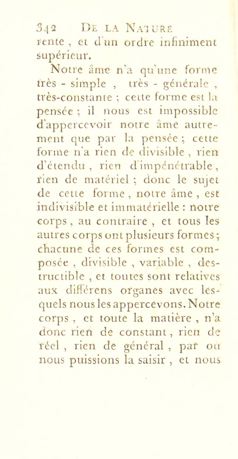 lente , et d'un ordre infiniment supérieur. Notre âmt! n’a qu’une forme très - simple , très - générale , très-constante ; ceite forme est la pensée ; il nous est impossible d’appercevoir notre âme autre- ment que par la pensée ; cette forme n'a rien de divisible , rien d’étendu, rien d Impénétrable , rien de matériel ; donc le sujet de cette forme , notre âme , est indivisible et immatérielle : notre corps, au contraire , et tous les autres corps ont plusieurs formes ; chacune de ces formes est com- posée , divisible , variable , des- tructible , et toutes sont relatives aux difiérens onranes avec les- O quels nous les appercevons. Notre corps , et toute la matière , n’a donc rien de constant , rien de réel , rien de général , paf ou nous puissions la saisir , et nous