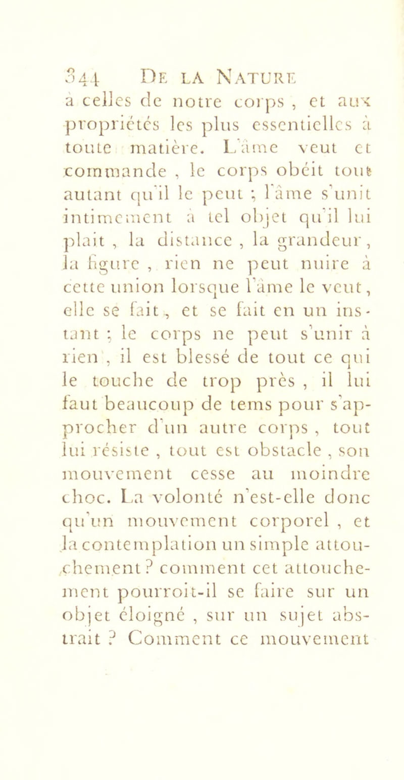 a celles de notre corps , et aux propriétés les plus essentielles à toute matière. Lame veut et commande , le corps obéit tout autant cpi il le peut ; l ame s'unit intimement a tel objet qu'il lui plait , la dist.ince , la grandeur, la ligure , rien ne peut nuire à cette union lorsque l'ame le veut, elle se lait, et se fait en un ins- tant ; le corps ne peut s’unir à lien , il est blessé de tout ce qui le touche de trop près , il lui faut beaucoup de tems pour s'ap- procher d’un autre corps , tout lui résiste , tout est obstacle , son mouvement cesse au moindre choc. La volonté n’est-clle donc qu’ini mouvement corporel , et la contemplation un simple attou- chement? comment cet attouche- ment pourroit-il se faire sur un objet éloigné , sur un sujet abs- trait ? Comment ce mouvement