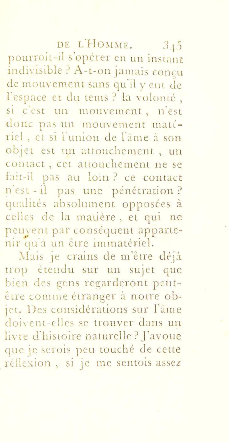 pouvroit-il s’opcrer cii un insiaiu indivisible ? A-t-on iaïuais coiu ii de mouvement sans qu'il y eut de l’espace et du teins ? la ^■ülunté , si c est un mouvement , n’est donc pas un mouvement mate.'» liel , et si 1 union de lame à son objet est un attouchement , un contact , cet attouchement ne se fa.it-il pas au loin ? ce contact n est - il pas une pénétration ? qualités absolument opposées à celles de la matière , et qui ne petu ent par conséquent apparte- nir qu a un être immatériel. Mais je crains de m’être déjà trop étendu sur un sujet que bien des gens regarderont peut- être comme étranger à notre ob- jet. Des considérations sur l’aine doivent-elles se trouver dans un livre d histoire naturelle ? J’avoue que je serois peu touché de cette rcüexion , si je me sentois assez