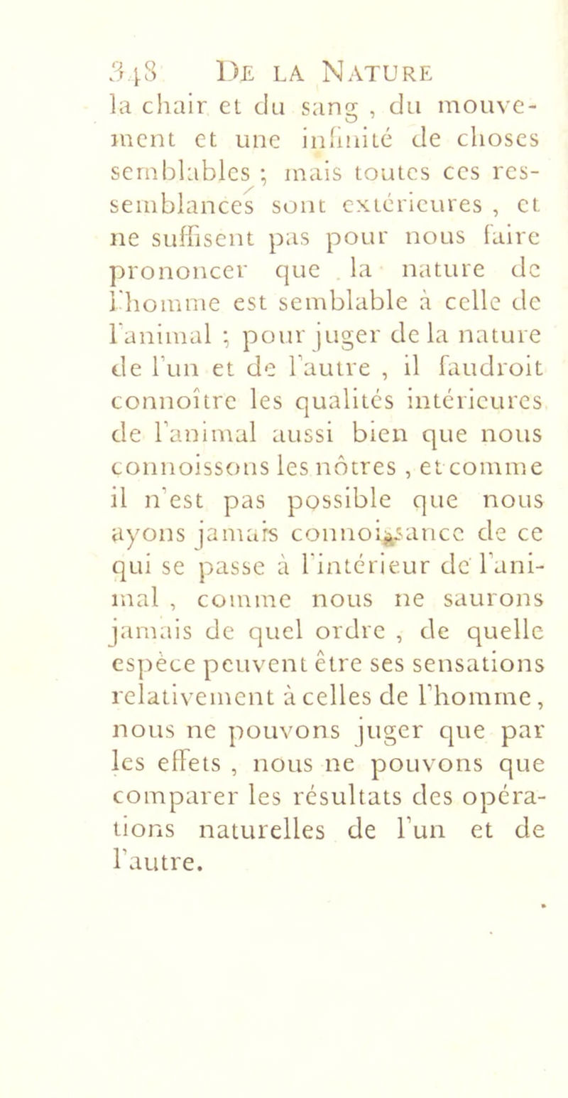 la chair et du sangc , du mouvc- ment et une iiihnité de choses semblables ; mais toutes ces res- semblances sont extérieures , et ne suffisent pas pour nous laire prononcer que la nature de 1 homme est semblable à celle de l'animal •, pour juger delà nature de run et do rautre , il faudroit connoître les qualités intérieures de l’animal aussi bien que nous connoissons les nôtres , et comme il n’est pas possible que nous ayons jamais connoi^^ancc de ce qui se passe à l'intérieur de l’ani- mal , comme nous ne saurons jamais de quel ordre , de quelle espèce peuvent être ses sensations relativement à celles de l’homme, nous ne pouvons juger que par les effets , nous ne pouvons que comparer les résultats des opéra- tions naturelles de l’un et de l’autre.